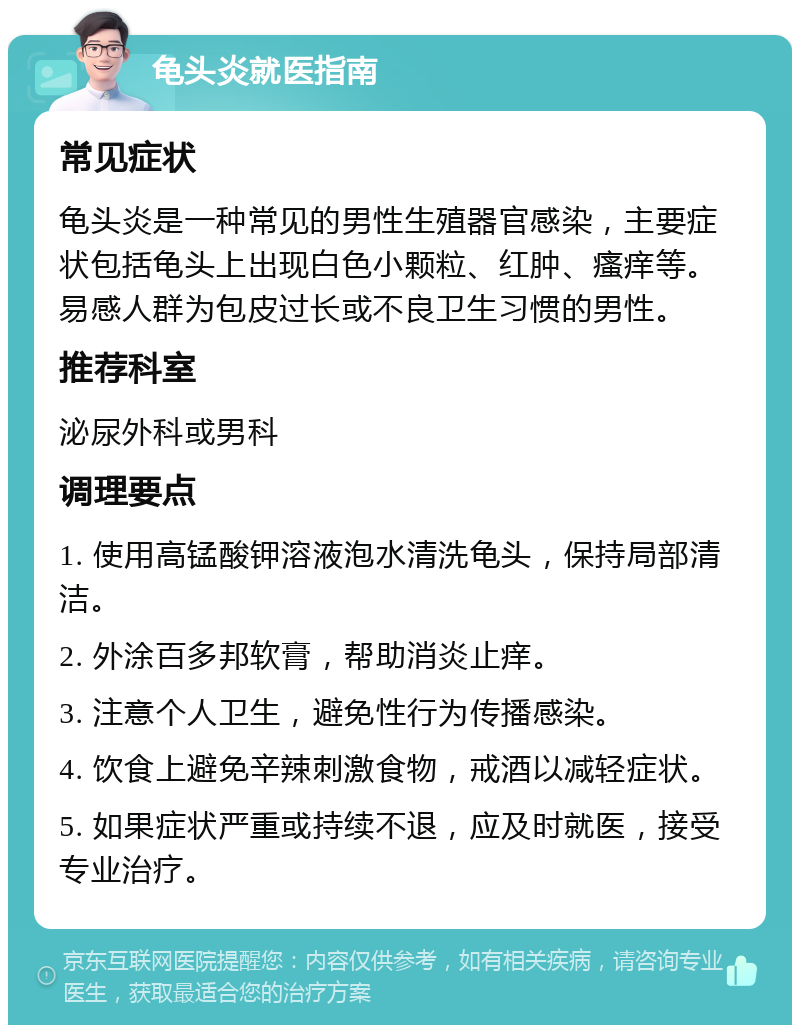 龟头炎就医指南 常见症状 龟头炎是一种常见的男性生殖器官感染，主要症状包括龟头上出现白色小颗粒、红肿、瘙痒等。易感人群为包皮过长或不良卫生习惯的男性。 推荐科室 泌尿外科或男科 调理要点 1. 使用高锰酸钾溶液泡水清洗龟头，保持局部清洁。 2. 外涂百多邦软膏，帮助消炎止痒。 3. 注意个人卫生，避免性行为传播感染。 4. 饮食上避免辛辣刺激食物，戒酒以减轻症状。 5. 如果症状严重或持续不退，应及时就医，接受专业治疗。