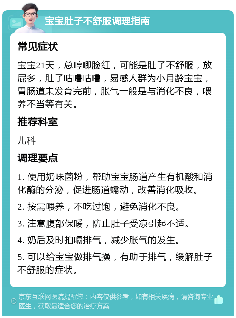 宝宝肚子不舒服调理指南 常见症状 宝宝21天，总哼唧脸红，可能是肚子不舒服，放屁多，肚子咕噜咕噜，易感人群为小月龄宝宝，胃肠道未发育完前，胀气一般是与消化不良，喂养不当等有关。 推荐科室 儿科 调理要点 1. 使用奶味菌粉，帮助宝宝肠道产生有机酸和消化酶的分泌，促进肠道蠕动，改善消化吸收。 2. 按需喂养，不吃过饱，避免消化不良。 3. 注意腹部保暖，防止肚子受凉引起不适。 4. 奶后及时拍嗝排气，减少胀气的发生。 5. 可以给宝宝做排气操，有助于排气，缓解肚子不舒服的症状。