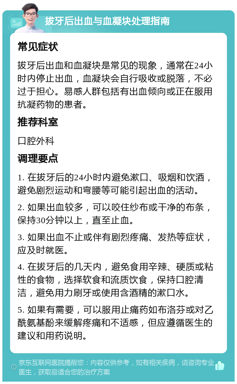 拔牙后出血与血凝块处理指南 常见症状 拔牙后出血和血凝块是常见的现象，通常在24小时内停止出血，血凝块会自行吸收或脱落，不必过于担心。易感人群包括有出血倾向或正在服用抗凝药物的患者。 推荐科室 口腔外科 调理要点 1. 在拔牙后的24小时内避免漱口、吸烟和饮酒，避免剧烈运动和弯腰等可能引起出血的活动。 2. 如果出血较多，可以咬住纱布或干净的布条，保持30分钟以上，直至止血。 3. 如果出血不止或伴有剧烈疼痛、发热等症状，应及时就医。 4. 在拔牙后的几天内，避免食用辛辣、硬质或粘性的食物，选择软食和流质饮食，保持口腔清洁，避免用力刷牙或使用含酒精的漱口水。 5. 如果有需要，可以服用止痛药如布洛芬或对乙酰氨基酚来缓解疼痛和不适感，但应遵循医生的建议和用药说明。