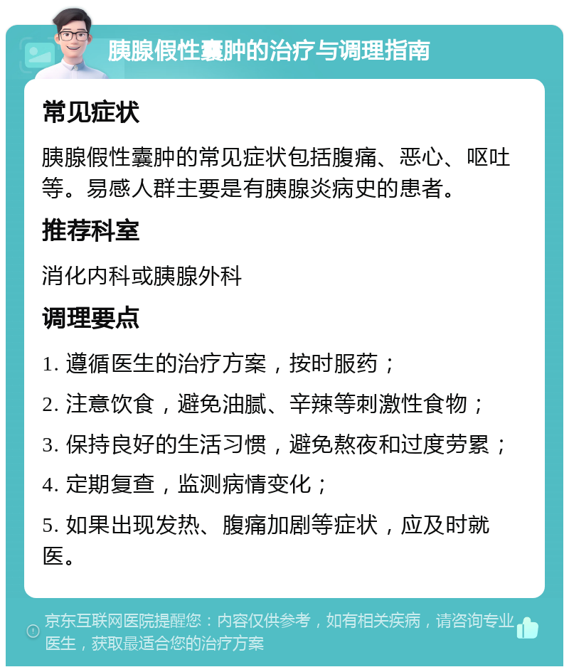 胰腺假性囊肿的治疗与调理指南 常见症状 胰腺假性囊肿的常见症状包括腹痛、恶心、呕吐等。易感人群主要是有胰腺炎病史的患者。 推荐科室 消化内科或胰腺外科 调理要点 1. 遵循医生的治疗方案，按时服药； 2. 注意饮食，避免油腻、辛辣等刺激性食物； 3. 保持良好的生活习惯，避免熬夜和过度劳累； 4. 定期复查，监测病情变化； 5. 如果出现发热、腹痛加剧等症状，应及时就医。