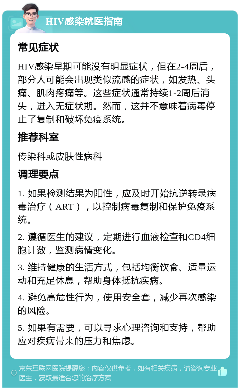 HIV感染就医指南 常见症状 HIV感染早期可能没有明显症状，但在2-4周后，部分人可能会出现类似流感的症状，如发热、头痛、肌肉疼痛等。这些症状通常持续1-2周后消失，进入无症状期。然而，这并不意味着病毒停止了复制和破坏免疫系统。 推荐科室 传染科或皮肤性病科 调理要点 1. 如果检测结果为阳性，应及时开始抗逆转录病毒治疗（ART），以控制病毒复制和保护免疫系统。 2. 遵循医生的建议，定期进行血液检查和CD4细胞计数，监测病情变化。 3. 维持健康的生活方式，包括均衡饮食、适量运动和充足休息，帮助身体抵抗疾病。 4. 避免高危性行为，使用安全套，减少再次感染的风险。 5. 如果有需要，可以寻求心理咨询和支持，帮助应对疾病带来的压力和焦虑。