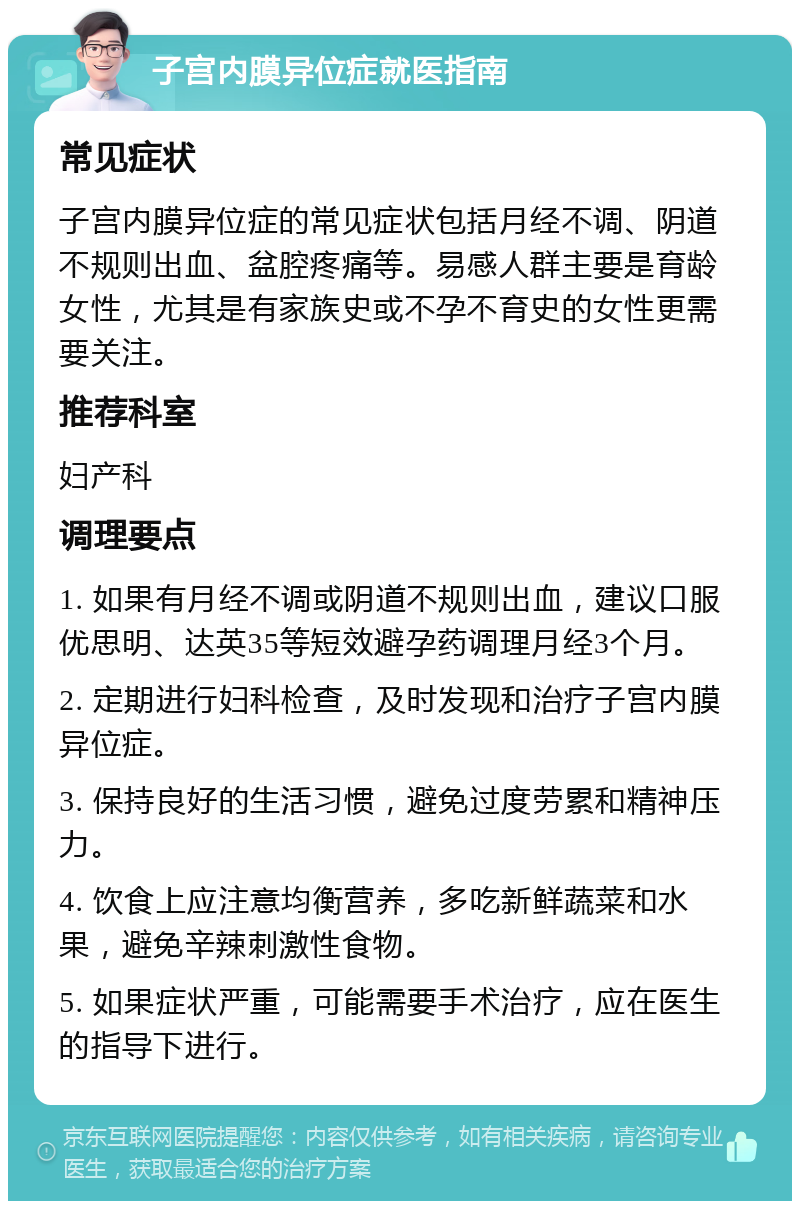 子宫内膜异位症就医指南 常见症状 子宫内膜异位症的常见症状包括月经不调、阴道不规则出血、盆腔疼痛等。易感人群主要是育龄女性，尤其是有家族史或不孕不育史的女性更需要关注。 推荐科室 妇产科 调理要点 1. 如果有月经不调或阴道不规则出血，建议口服优思明、达英35等短效避孕药调理月经3个月。 2. 定期进行妇科检查，及时发现和治疗子宫内膜异位症。 3. 保持良好的生活习惯，避免过度劳累和精神压力。 4. 饮食上应注意均衡营养，多吃新鲜蔬菜和水果，避免辛辣刺激性食物。 5. 如果症状严重，可能需要手术治疗，应在医生的指导下进行。