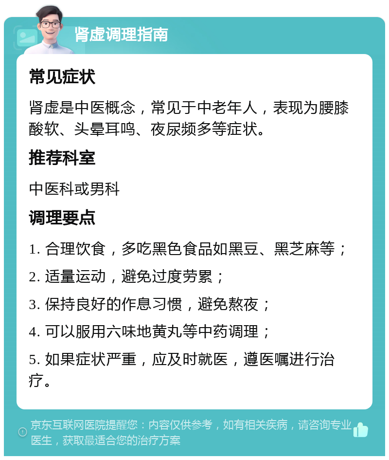 肾虚调理指南 常见症状 肾虚是中医概念，常见于中老年人，表现为腰膝酸软、头晕耳鸣、夜尿频多等症状。 推荐科室 中医科或男科 调理要点 1. 合理饮食，多吃黑色食品如黑豆、黑芝麻等； 2. 适量运动，避免过度劳累； 3. 保持良好的作息习惯，避免熬夜； 4. 可以服用六味地黄丸等中药调理； 5. 如果症状严重，应及时就医，遵医嘱进行治疗。