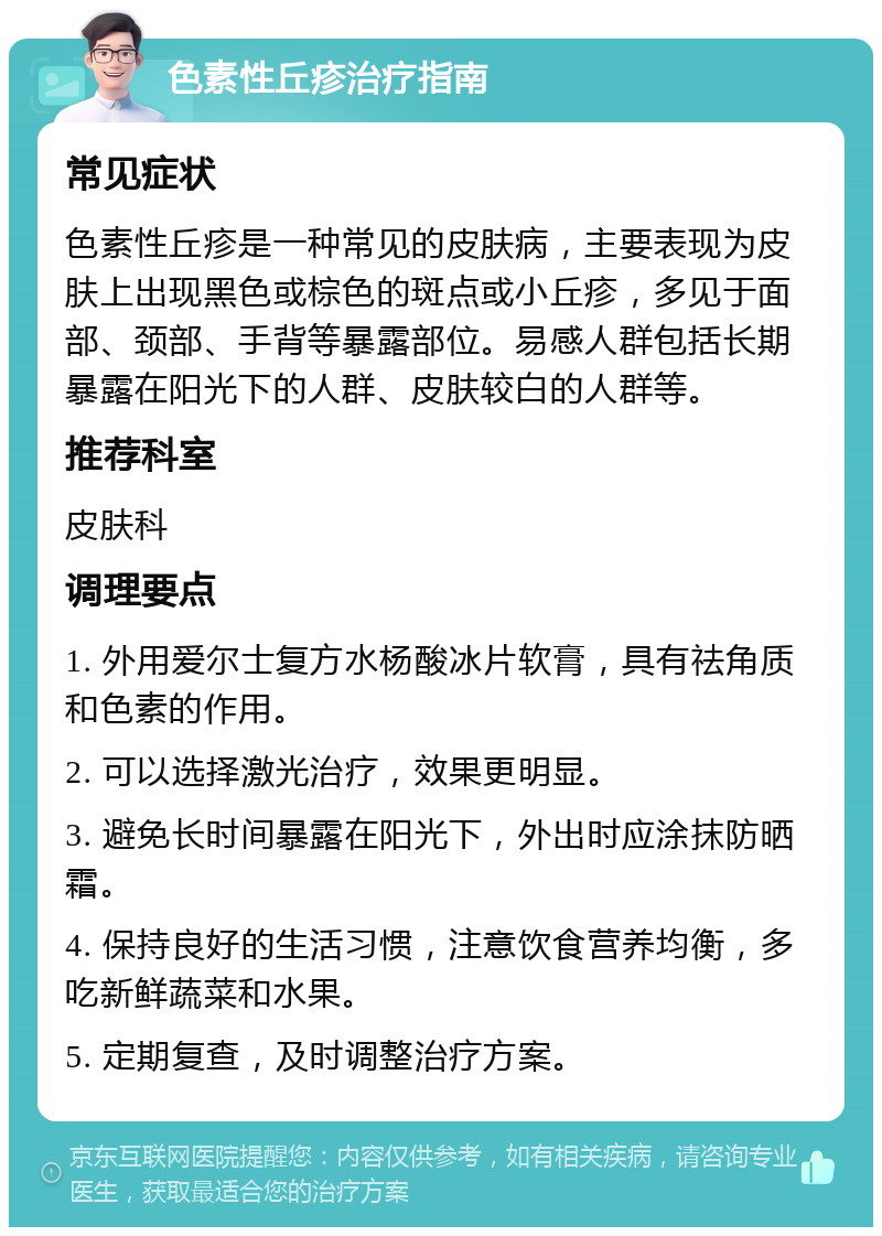 色素性丘疹治疗指南 常见症状 色素性丘疹是一种常见的皮肤病，主要表现为皮肤上出现黑色或棕色的斑点或小丘疹，多见于面部、颈部、手背等暴露部位。易感人群包括长期暴露在阳光下的人群、皮肤较白的人群等。 推荐科室 皮肤科 调理要点 1. 外用爱尔士复方水杨酸冰片软膏，具有祛角质和色素的作用。 2. 可以选择激光治疗，效果更明显。 3. 避免长时间暴露在阳光下，外出时应涂抹防晒霜。 4. 保持良好的生活习惯，注意饮食营养均衡，多吃新鲜蔬菜和水果。 5. 定期复查，及时调整治疗方案。