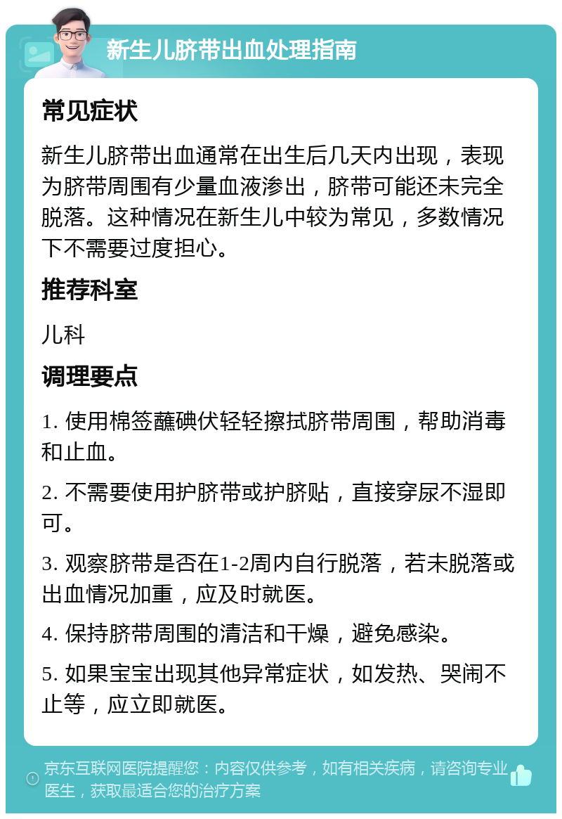 新生儿脐带出血处理指南 常见症状 新生儿脐带出血通常在出生后几天内出现，表现为脐带周围有少量血液渗出，脐带可能还未完全脱落。这种情况在新生儿中较为常见，多数情况下不需要过度担心。 推荐科室 儿科 调理要点 1. 使用棉签蘸碘伏轻轻擦拭脐带周围，帮助消毒和止血。 2. 不需要使用护脐带或护脐贴，直接穿尿不湿即可。 3. 观察脐带是否在1-2周内自行脱落，若未脱落或出血情况加重，应及时就医。 4. 保持脐带周围的清洁和干燥，避免感染。 5. 如果宝宝出现其他异常症状，如发热、哭闹不止等，应立即就医。