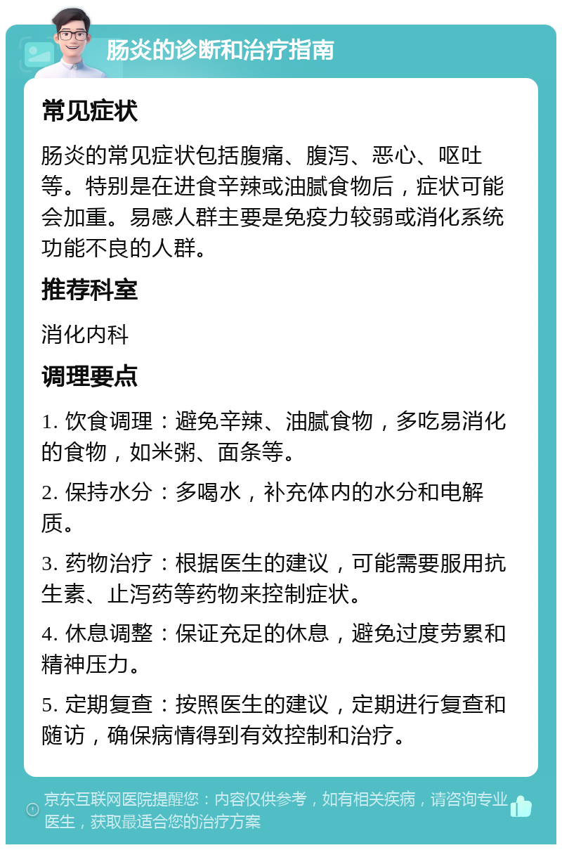 肠炎的诊断和治疗指南 常见症状 肠炎的常见症状包括腹痛、腹泻、恶心、呕吐等。特别是在进食辛辣或油腻食物后，症状可能会加重。易感人群主要是免疫力较弱或消化系统功能不良的人群。 推荐科室 消化内科 调理要点 1. 饮食调理：避免辛辣、油腻食物，多吃易消化的食物，如米粥、面条等。 2. 保持水分：多喝水，补充体内的水分和电解质。 3. 药物治疗：根据医生的建议，可能需要服用抗生素、止泻药等药物来控制症状。 4. 休息调整：保证充足的休息，避免过度劳累和精神压力。 5. 定期复查：按照医生的建议，定期进行复查和随访，确保病情得到有效控制和治疗。