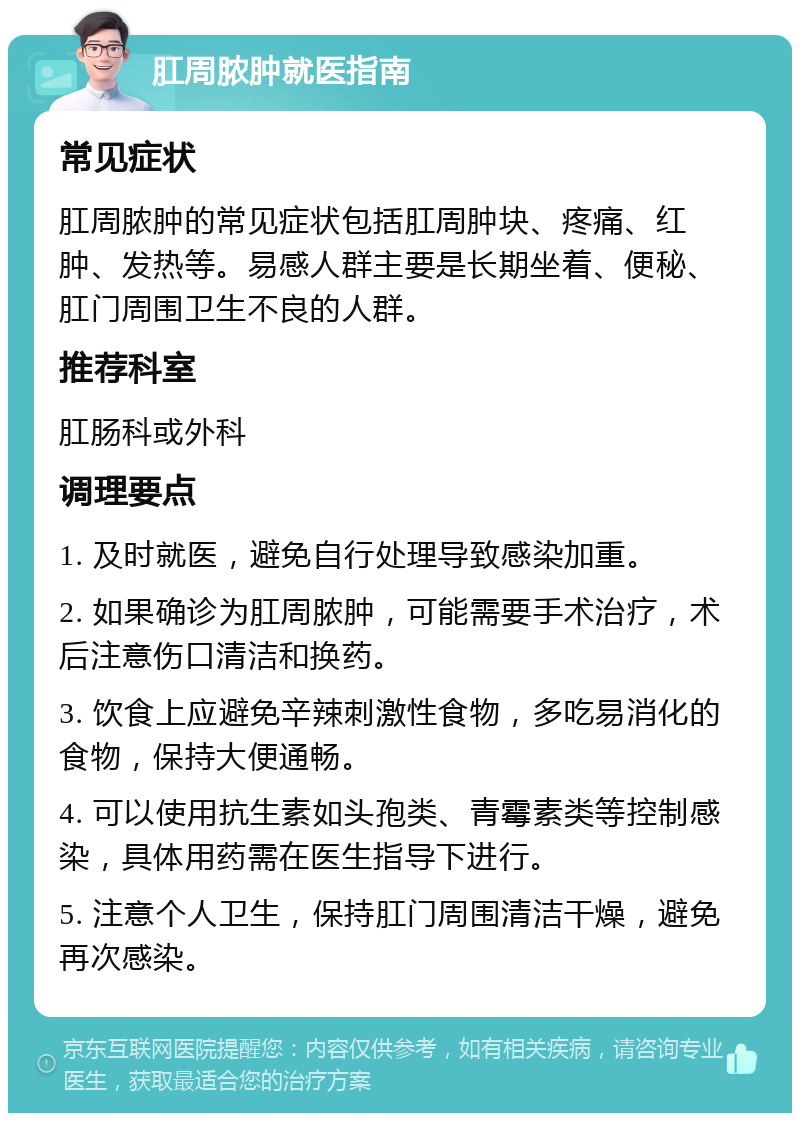 肛周脓肿就医指南 常见症状 肛周脓肿的常见症状包括肛周肿块、疼痛、红肿、发热等。易感人群主要是长期坐着、便秘、肛门周围卫生不良的人群。 推荐科室 肛肠科或外科 调理要点 1. 及时就医，避免自行处理导致感染加重。 2. 如果确诊为肛周脓肿，可能需要手术治疗，术后注意伤口清洁和换药。 3. 饮食上应避免辛辣刺激性食物，多吃易消化的食物，保持大便通畅。 4. 可以使用抗生素如头孢类、青霉素类等控制感染，具体用药需在医生指导下进行。 5. 注意个人卫生，保持肛门周围清洁干燥，避免再次感染。