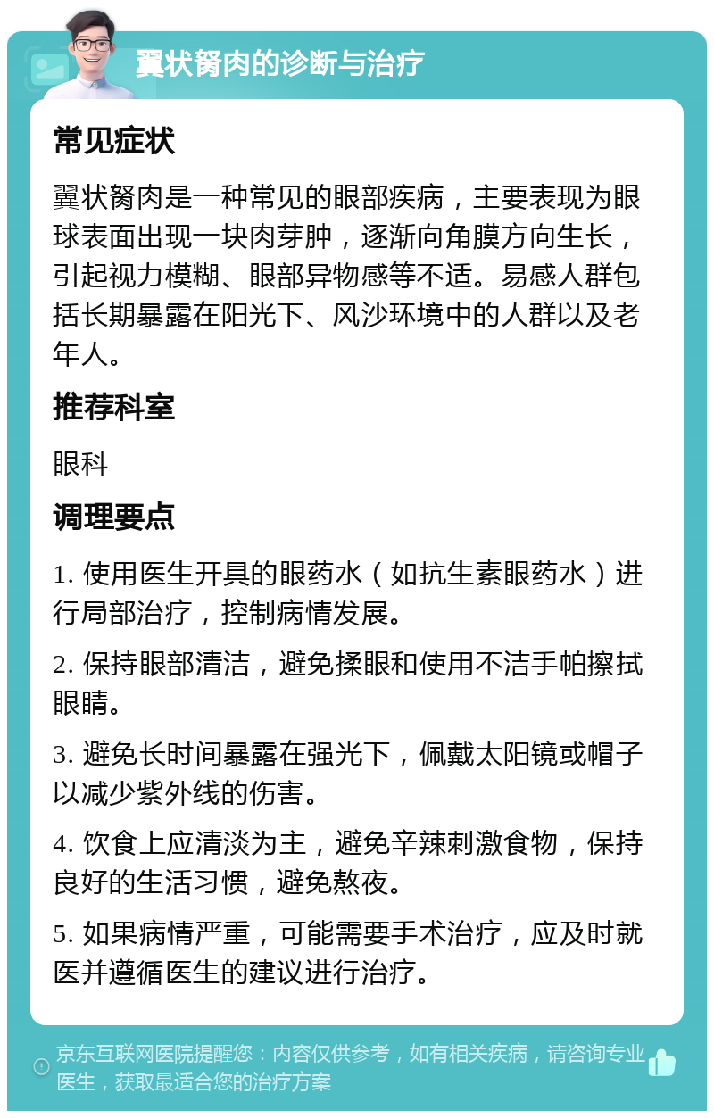 翼状胬肉的诊断与治疗 常见症状 翼状胬肉是一种常见的眼部疾病，主要表现为眼球表面出现一块肉芽肿，逐渐向角膜方向生长，引起视力模糊、眼部异物感等不适。易感人群包括长期暴露在阳光下、风沙环境中的人群以及老年人。 推荐科室 眼科 调理要点 1. 使用医生开具的眼药水（如抗生素眼药水）进行局部治疗，控制病情发展。 2. 保持眼部清洁，避免揉眼和使用不洁手帕擦拭眼睛。 3. 避免长时间暴露在强光下，佩戴太阳镜或帽子以减少紫外线的伤害。 4. 饮食上应清淡为主，避免辛辣刺激食物，保持良好的生活习惯，避免熬夜。 5. 如果病情严重，可能需要手术治疗，应及时就医并遵循医生的建议进行治疗。