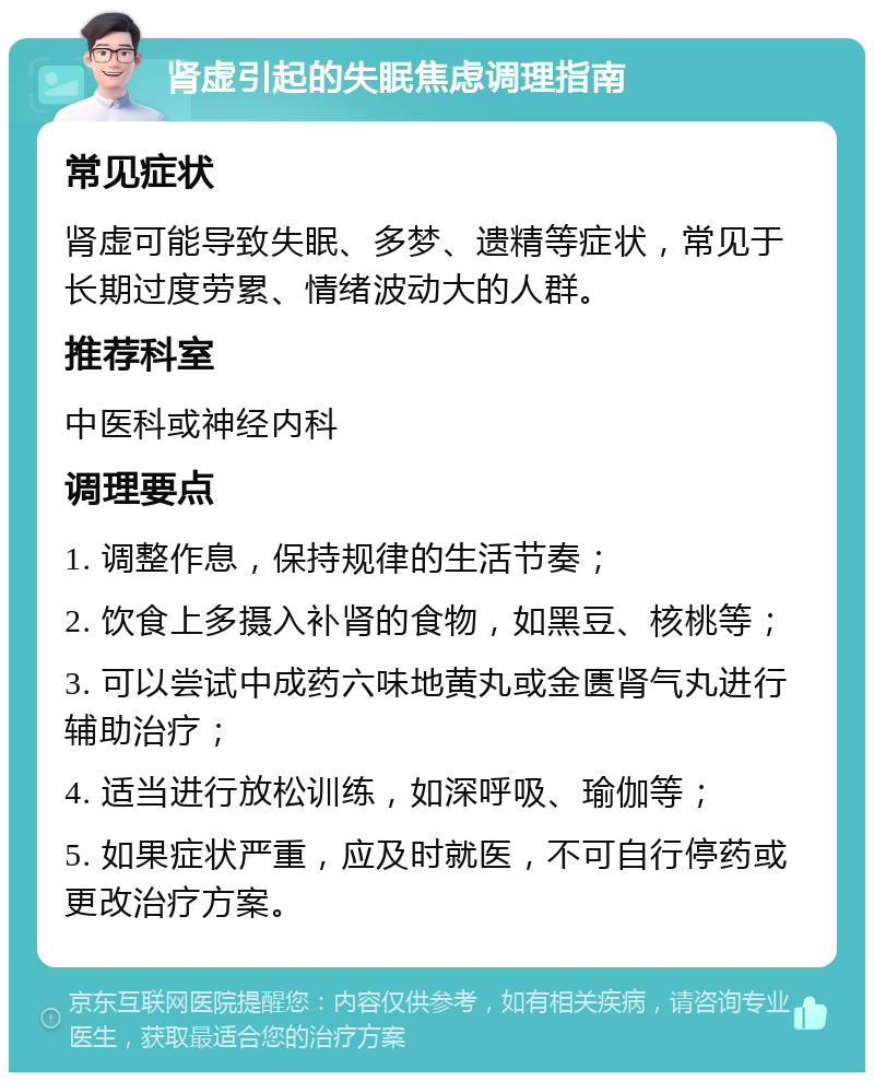 肾虚引起的失眠焦虑调理指南 常见症状 肾虚可能导致失眠、多梦、遗精等症状，常见于长期过度劳累、情绪波动大的人群。 推荐科室 中医科或神经内科 调理要点 1. 调整作息，保持规律的生活节奏； 2. 饮食上多摄入补肾的食物，如黑豆、核桃等； 3. 可以尝试中成药六味地黄丸或金匮肾气丸进行辅助治疗； 4. 适当进行放松训练，如深呼吸、瑜伽等； 5. 如果症状严重，应及时就医，不可自行停药或更改治疗方案。