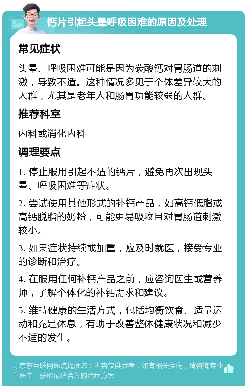 钙片引起头晕呼吸困难的原因及处理 常见症状 头晕、呼吸困难可能是因为碳酸钙对胃肠道的刺激，导致不适。这种情况多见于个体差异较大的人群，尤其是老年人和肠胃功能较弱的人群。 推荐科室 内科或消化内科 调理要点 1. 停止服用引起不适的钙片，避免再次出现头晕、呼吸困难等症状。 2. 尝试使用其他形式的补钙产品，如高钙低脂或高钙脱脂的奶粉，可能更易吸收且对胃肠道刺激较小。 3. 如果症状持续或加重，应及时就医，接受专业的诊断和治疗。 4. 在服用任何补钙产品之前，应咨询医生或营养师，了解个体化的补钙需求和建议。 5. 维持健康的生活方式，包括均衡饮食、适量运动和充足休息，有助于改善整体健康状况和减少不适的发生。