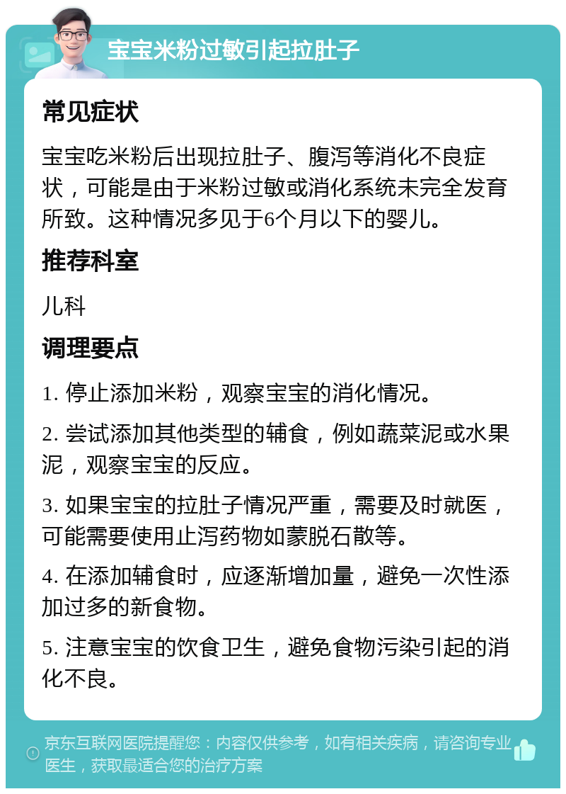 宝宝米粉过敏引起拉肚子 常见症状 宝宝吃米粉后出现拉肚子、腹泻等消化不良症状，可能是由于米粉过敏或消化系统未完全发育所致。这种情况多见于6个月以下的婴儿。 推荐科室 儿科 调理要点 1. 停止添加米粉，观察宝宝的消化情况。 2. 尝试添加其他类型的辅食，例如蔬菜泥或水果泥，观察宝宝的反应。 3. 如果宝宝的拉肚子情况严重，需要及时就医，可能需要使用止泻药物如蒙脱石散等。 4. 在添加辅食时，应逐渐增加量，避免一次性添加过多的新食物。 5. 注意宝宝的饮食卫生，避免食物污染引起的消化不良。