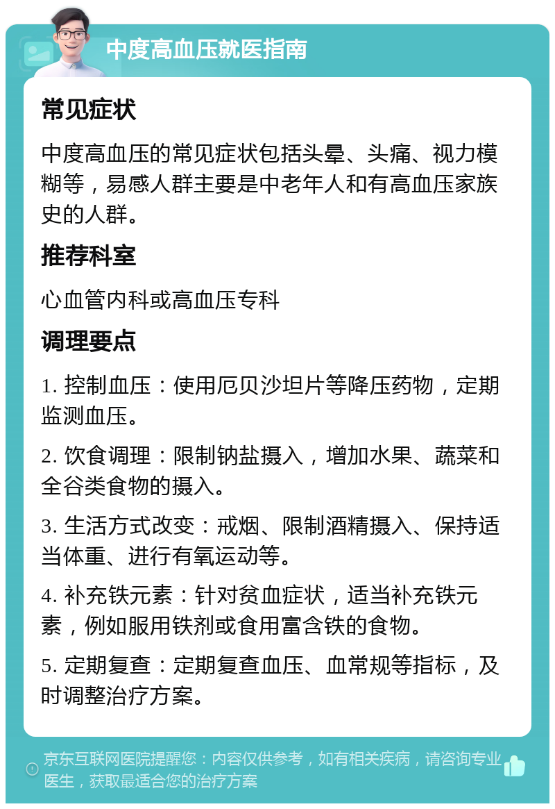 中度高血压就医指南 常见症状 中度高血压的常见症状包括头晕、头痛、视力模糊等，易感人群主要是中老年人和有高血压家族史的人群。 推荐科室 心血管内科或高血压专科 调理要点 1. 控制血压：使用厄贝沙坦片等降压药物，定期监测血压。 2. 饮食调理：限制钠盐摄入，增加水果、蔬菜和全谷类食物的摄入。 3. 生活方式改变：戒烟、限制酒精摄入、保持适当体重、进行有氧运动等。 4. 补充铁元素：针对贫血症状，适当补充铁元素，例如服用铁剂或食用富含铁的食物。 5. 定期复查：定期复查血压、血常规等指标，及时调整治疗方案。