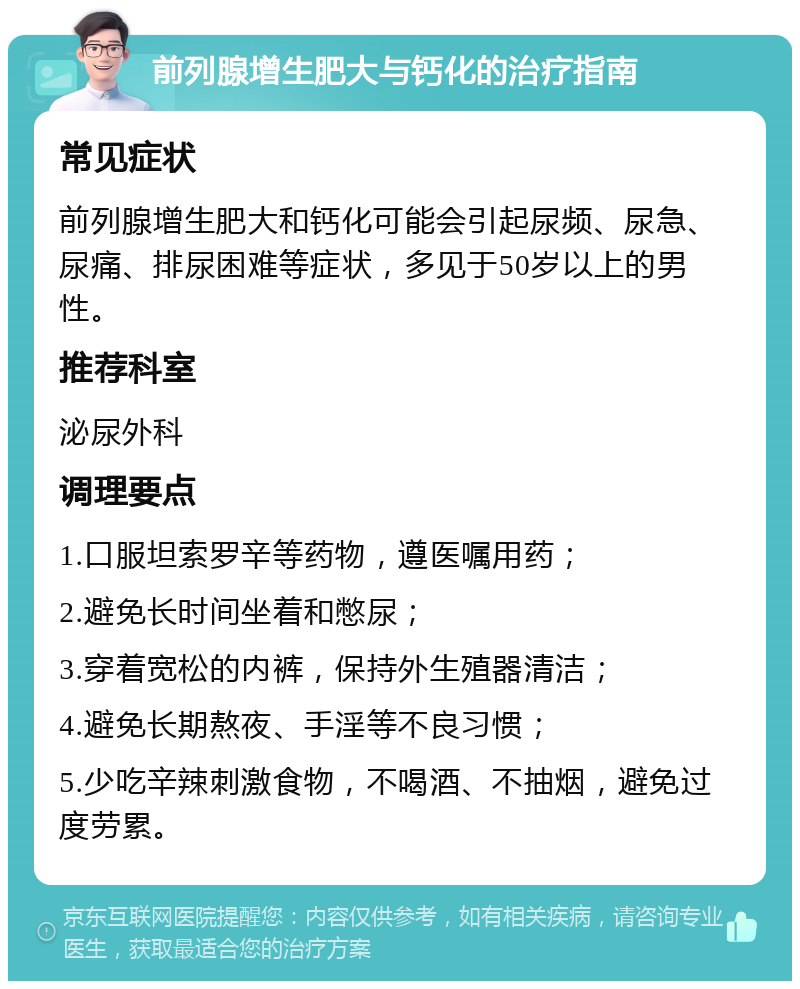 前列腺增生肥大与钙化的治疗指南 常见症状 前列腺增生肥大和钙化可能会引起尿频、尿急、尿痛、排尿困难等症状，多见于50岁以上的男性。 推荐科室 泌尿外科 调理要点 1.口服坦索罗辛等药物，遵医嘱用药； 2.避免长时间坐着和憋尿； 3.穿着宽松的内裤，保持外生殖器清洁； 4.避免长期熬夜、手淫等不良习惯； 5.少吃辛辣刺激食物，不喝酒、不抽烟，避免过度劳累。