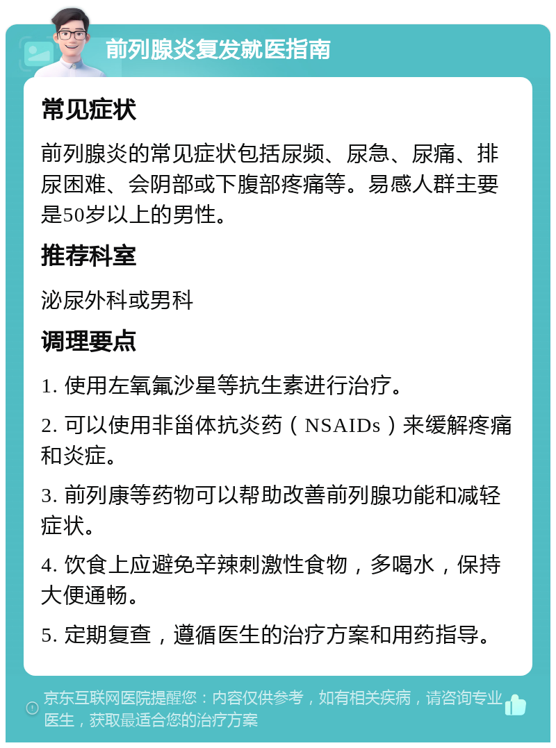 前列腺炎复发就医指南 常见症状 前列腺炎的常见症状包括尿频、尿急、尿痛、排尿困难、会阴部或下腹部疼痛等。易感人群主要是50岁以上的男性。 推荐科室 泌尿外科或男科 调理要点 1. 使用左氧氟沙星等抗生素进行治疗。 2. 可以使用非甾体抗炎药（NSAIDs）来缓解疼痛和炎症。 3. 前列康等药物可以帮助改善前列腺功能和减轻症状。 4. 饮食上应避免辛辣刺激性食物，多喝水，保持大便通畅。 5. 定期复查，遵循医生的治疗方案和用药指导。