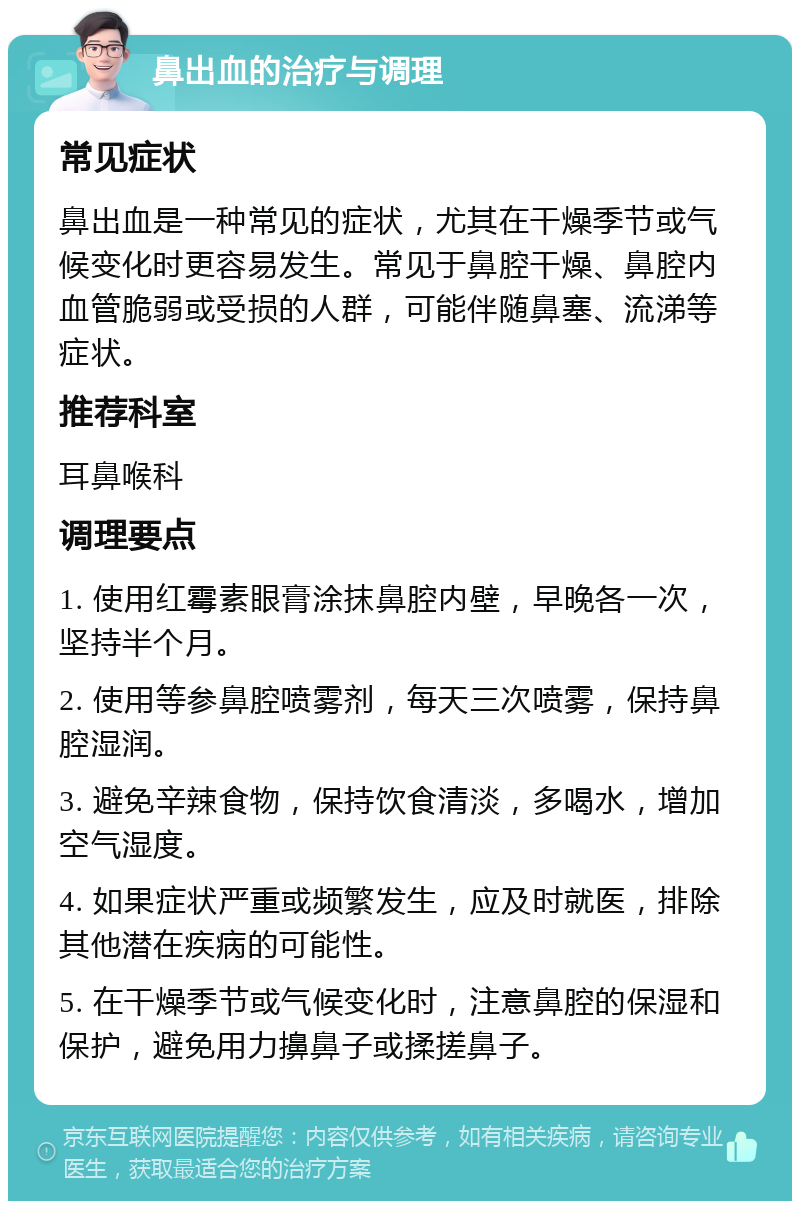 鼻出血的治疗与调理 常见症状 鼻出血是一种常见的症状，尤其在干燥季节或气候变化时更容易发生。常见于鼻腔干燥、鼻腔内血管脆弱或受损的人群，可能伴随鼻塞、流涕等症状。 推荐科室 耳鼻喉科 调理要点 1. 使用红霉素眼膏涂抹鼻腔内壁，早晚各一次，坚持半个月。 2. 使用等参鼻腔喷雾剂，每天三次喷雾，保持鼻腔湿润。 3. 避免辛辣食物，保持饮食清淡，多喝水，增加空气湿度。 4. 如果症状严重或频繁发生，应及时就医，排除其他潜在疾病的可能性。 5. 在干燥季节或气候变化时，注意鼻腔的保湿和保护，避免用力擤鼻子或揉搓鼻子。