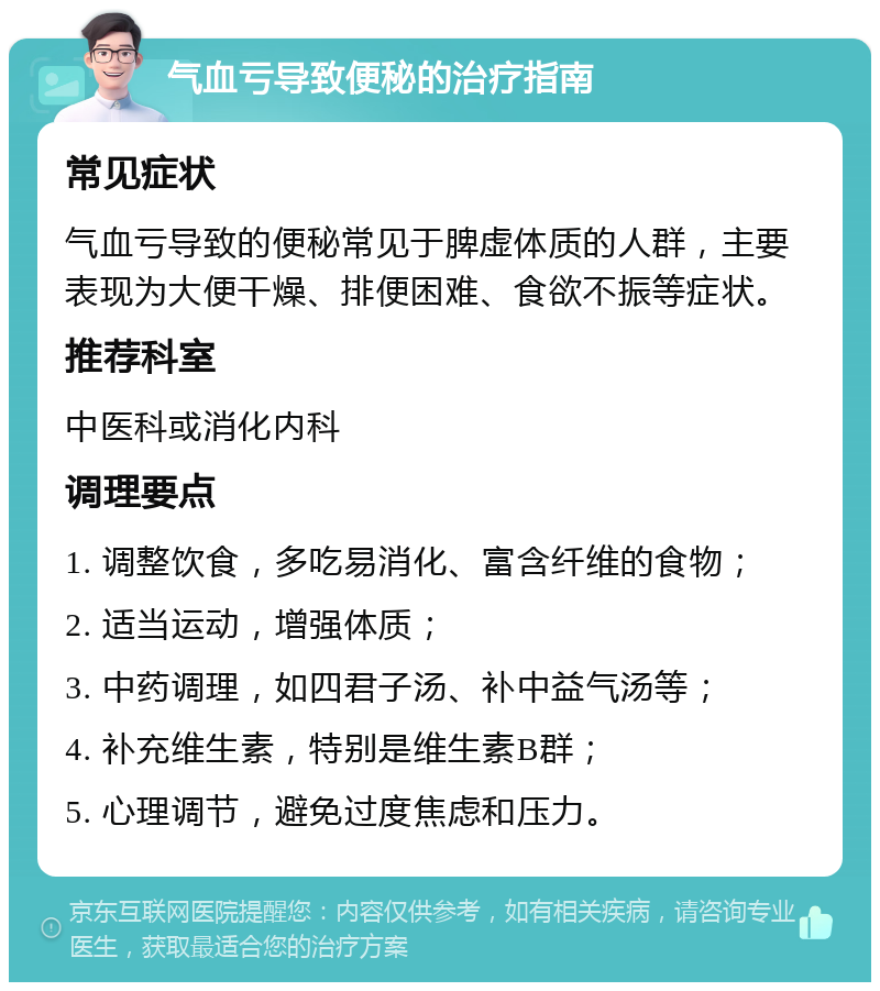 气血亏导致便秘的治疗指南 常见症状 气血亏导致的便秘常见于脾虚体质的人群，主要表现为大便干燥、排便困难、食欲不振等症状。 推荐科室 中医科或消化内科 调理要点 1. 调整饮食，多吃易消化、富含纤维的食物； 2. 适当运动，增强体质； 3. 中药调理，如四君子汤、补中益气汤等； 4. 补充维生素，特别是维生素B群； 5. 心理调节，避免过度焦虑和压力。