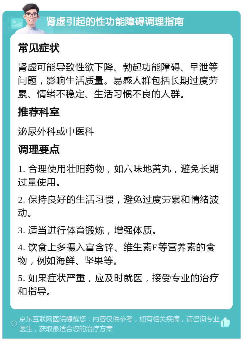 肾虚引起的性功能障碍调理指南 常见症状 肾虚可能导致性欲下降、勃起功能障碍、早泄等问题，影响生活质量。易感人群包括长期过度劳累、情绪不稳定、生活习惯不良的人群。 推荐科室 泌尿外科或中医科 调理要点 1. 合理使用壮阳药物，如六味地黄丸，避免长期过量使用。 2. 保持良好的生活习惯，避免过度劳累和情绪波动。 3. 适当进行体育锻炼，增强体质。 4. 饮食上多摄入富含锌、维生素E等营养素的食物，例如海鲜、坚果等。 5. 如果症状严重，应及时就医，接受专业的治疗和指导。