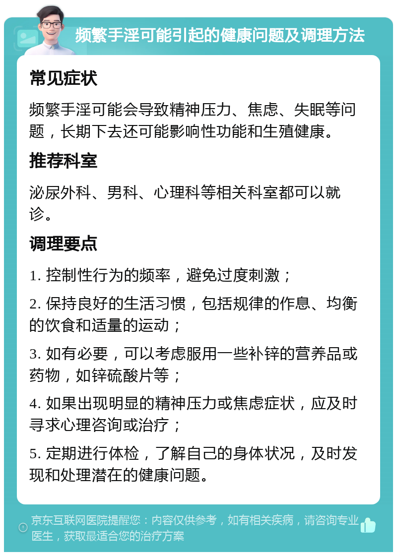 频繁手淫可能引起的健康问题及调理方法 常见症状 频繁手淫可能会导致精神压力、焦虑、失眠等问题，长期下去还可能影响性功能和生殖健康。 推荐科室 泌尿外科、男科、心理科等相关科室都可以就诊。 调理要点 1. 控制性行为的频率，避免过度刺激； 2. 保持良好的生活习惯，包括规律的作息、均衡的饮食和适量的运动； 3. 如有必要，可以考虑服用一些补锌的营养品或药物，如锌硫酸片等； 4. 如果出现明显的精神压力或焦虑症状，应及时寻求心理咨询或治疗； 5. 定期进行体检，了解自己的身体状况，及时发现和处理潜在的健康问题。