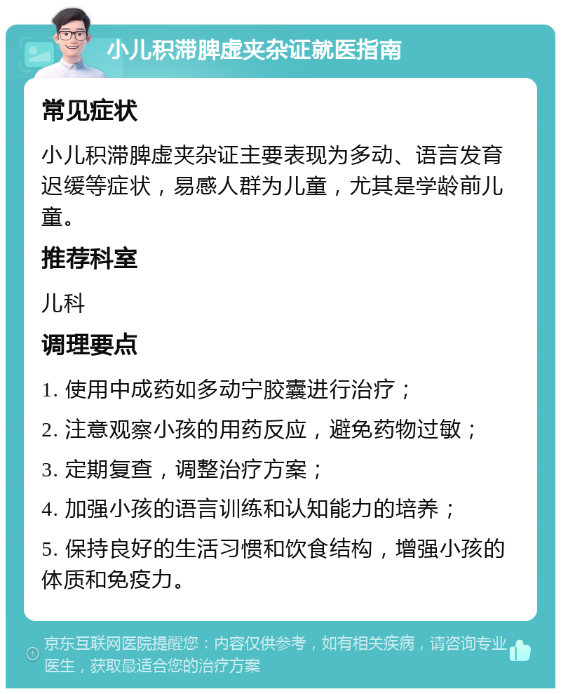 小儿积滞脾虚夹杂证就医指南 常见症状 小儿积滞脾虚夹杂证主要表现为多动、语言发育迟缓等症状，易感人群为儿童，尤其是学龄前儿童。 推荐科室 儿科 调理要点 1. 使用中成药如多动宁胶囊进行治疗； 2. 注意观察小孩的用药反应，避免药物过敏； 3. 定期复查，调整治疗方案； 4. 加强小孩的语言训练和认知能力的培养； 5. 保持良好的生活习惯和饮食结构，增强小孩的体质和免疫力。