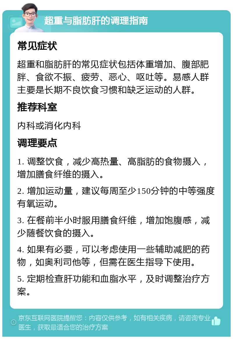 超重与脂肪肝的调理指南 常见症状 超重和脂肪肝的常见症状包括体重增加、腹部肥胖、食欲不振、疲劳、恶心、呕吐等。易感人群主要是长期不良饮食习惯和缺乏运动的人群。 推荐科室 内科或消化内科 调理要点 1. 调整饮食，减少高热量、高脂肪的食物摄入，增加膳食纤维的摄入。 2. 增加运动量，建议每周至少150分钟的中等强度有氧运动。 3. 在餐前半小时服用膳食纤维，增加饱腹感，减少随餐饮食的摄入。 4. 如果有必要，可以考虑使用一些辅助减肥的药物，如奥利司他等，但需在医生指导下使用。 5. 定期检查肝功能和血脂水平，及时调整治疗方案。