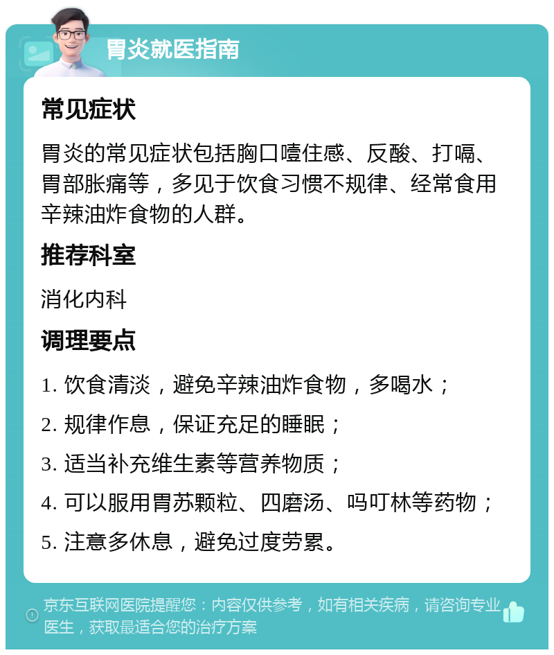 胃炎就医指南 常见症状 胃炎的常见症状包括胸口噎住感、反酸、打嗝、胃部胀痛等，多见于饮食习惯不规律、经常食用辛辣油炸食物的人群。 推荐科室 消化内科 调理要点 1. 饮食清淡，避免辛辣油炸食物，多喝水； 2. 规律作息，保证充足的睡眠； 3. 适当补充维生素等营养物质； 4. 可以服用胃苏颗粒、四磨汤、吗叮林等药物； 5. 注意多休息，避免过度劳累。