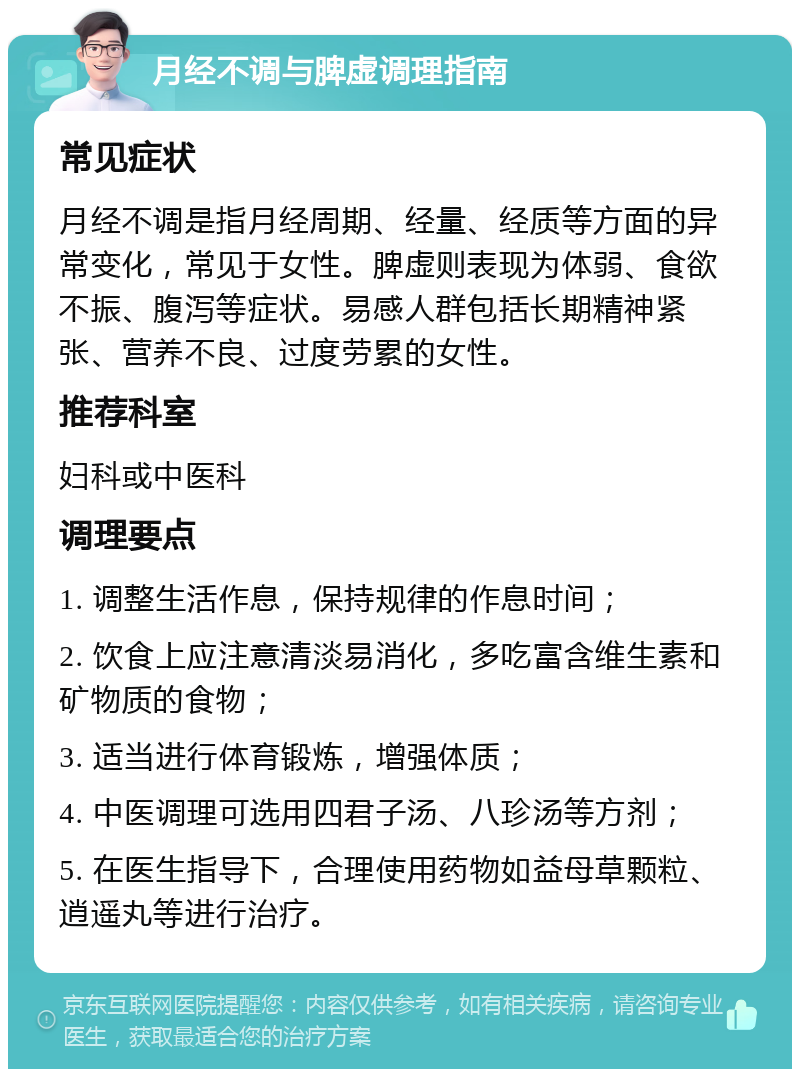 月经不调与脾虚调理指南 常见症状 月经不调是指月经周期、经量、经质等方面的异常变化，常见于女性。脾虚则表现为体弱、食欲不振、腹泻等症状。易感人群包括长期精神紧张、营养不良、过度劳累的女性。 推荐科室 妇科或中医科 调理要点 1. 调整生活作息，保持规律的作息时间； 2. 饮食上应注意清淡易消化，多吃富含维生素和矿物质的食物； 3. 适当进行体育锻炼，增强体质； 4. 中医调理可选用四君子汤、八珍汤等方剂； 5. 在医生指导下，合理使用药物如益母草颗粒、逍遥丸等进行治疗。