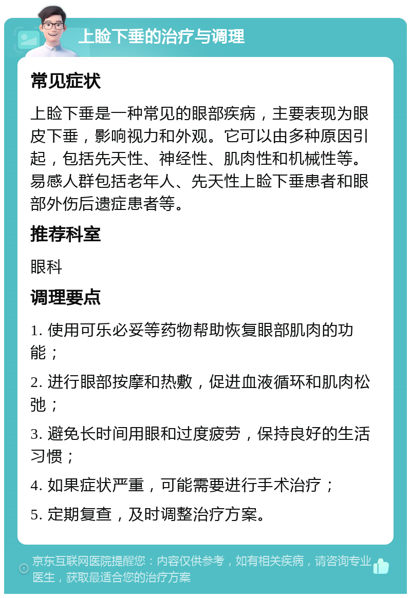 上睑下垂的治疗与调理 常见症状 上睑下垂是一种常见的眼部疾病，主要表现为眼皮下垂，影响视力和外观。它可以由多种原因引起，包括先天性、神经性、肌肉性和机械性等。易感人群包括老年人、先天性上睑下垂患者和眼部外伤后遗症患者等。 推荐科室 眼科 调理要点 1. 使用可乐必妥等药物帮助恢复眼部肌肉的功能； 2. 进行眼部按摩和热敷，促进血液循环和肌肉松弛； 3. 避免长时间用眼和过度疲劳，保持良好的生活习惯； 4. 如果症状严重，可能需要进行手术治疗； 5. 定期复查，及时调整治疗方案。