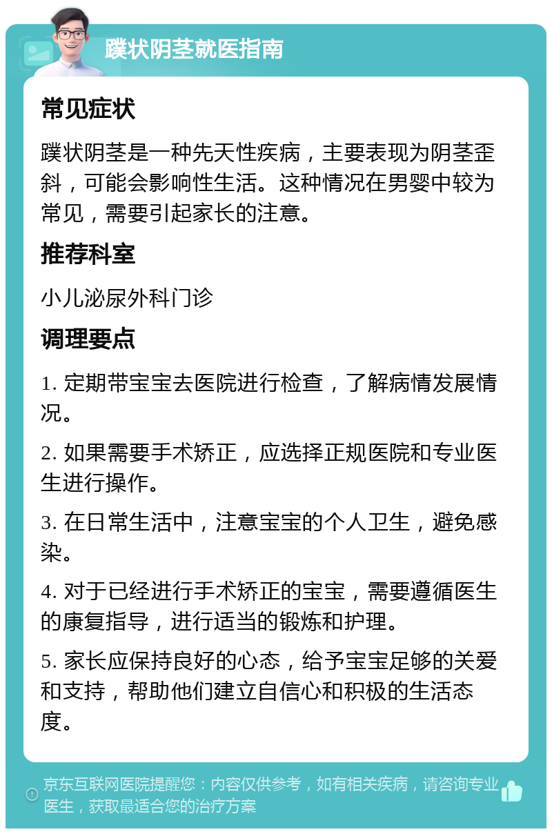 蹼状阴茎就医指南 常见症状 蹼状阴茎是一种先天性疾病，主要表现为阴茎歪斜，可能会影响性生活。这种情况在男婴中较为常见，需要引起家长的注意。 推荐科室 小儿泌尿外科门诊 调理要点 1. 定期带宝宝去医院进行检查，了解病情发展情况。 2. 如果需要手术矫正，应选择正规医院和专业医生进行操作。 3. 在日常生活中，注意宝宝的个人卫生，避免感染。 4. 对于已经进行手术矫正的宝宝，需要遵循医生的康复指导，进行适当的锻炼和护理。 5. 家长应保持良好的心态，给予宝宝足够的关爱和支持，帮助他们建立自信心和积极的生活态度。