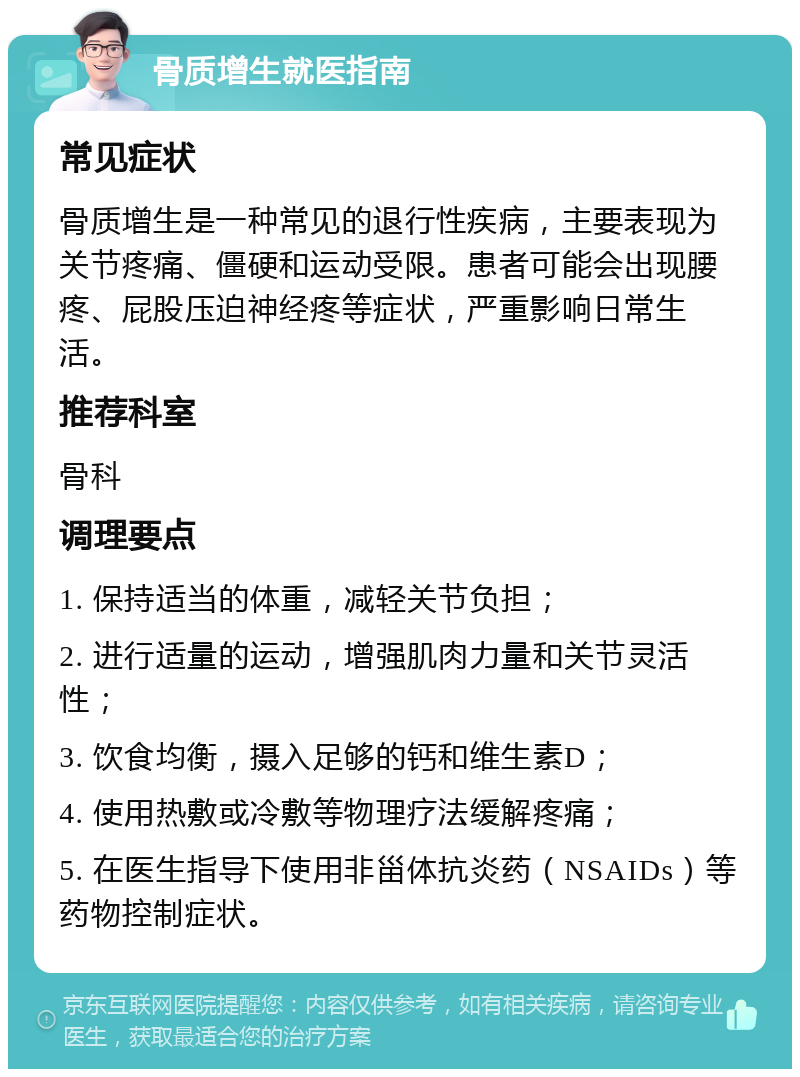 骨质增生就医指南 常见症状 骨质增生是一种常见的退行性疾病，主要表现为关节疼痛、僵硬和运动受限。患者可能会出现腰疼、屁股压迫神经疼等症状，严重影响日常生活。 推荐科室 骨科 调理要点 1. 保持适当的体重，减轻关节负担； 2. 进行适量的运动，增强肌肉力量和关节灵活性； 3. 饮食均衡，摄入足够的钙和维生素D； 4. 使用热敷或冷敷等物理疗法缓解疼痛； 5. 在医生指导下使用非甾体抗炎药（NSAIDs）等药物控制症状。