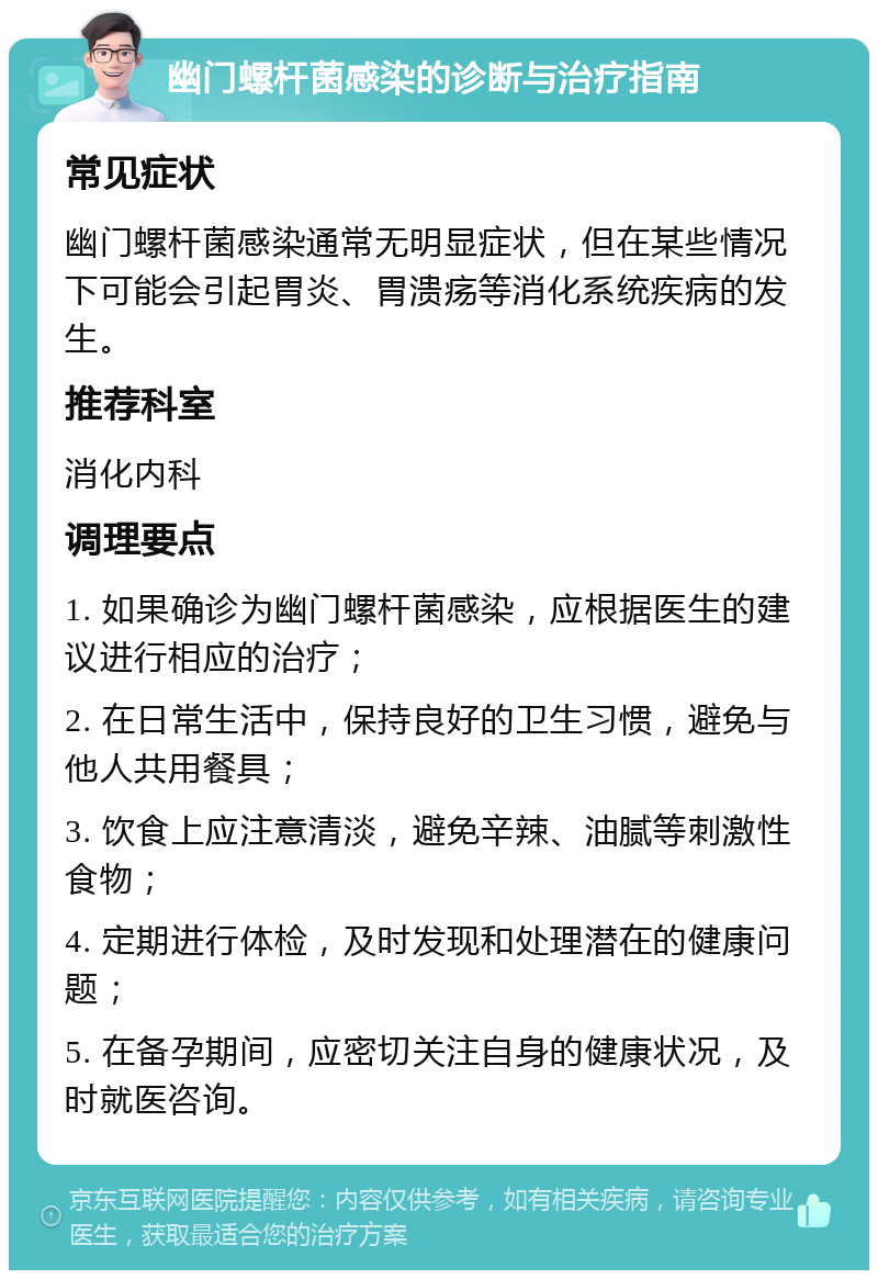 幽门螺杆菌感染的诊断与治疗指南 常见症状 幽门螺杆菌感染通常无明显症状，但在某些情况下可能会引起胃炎、胃溃疡等消化系统疾病的发生。 推荐科室 消化内科 调理要点 1. 如果确诊为幽门螺杆菌感染，应根据医生的建议进行相应的治疗； 2. 在日常生活中，保持良好的卫生习惯，避免与他人共用餐具； 3. 饮食上应注意清淡，避免辛辣、油腻等刺激性食物； 4. 定期进行体检，及时发现和处理潜在的健康问题； 5. 在备孕期间，应密切关注自身的健康状况，及时就医咨询。