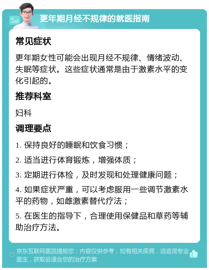 更年期月经不规律的就医指南 常见症状 更年期女性可能会出现月经不规律、情绪波动、失眠等症状。这些症状通常是由于激素水平的变化引起的。 推荐科室 妇科 调理要点 1. 保持良好的睡眠和饮食习惯； 2. 适当进行体育锻炼，增强体质； 3. 定期进行体检，及时发现和处理健康问题； 4. 如果症状严重，可以考虑服用一些调节激素水平的药物，如雌激素替代疗法； 5. 在医生的指导下，合理使用保健品和草药等辅助治疗方法。