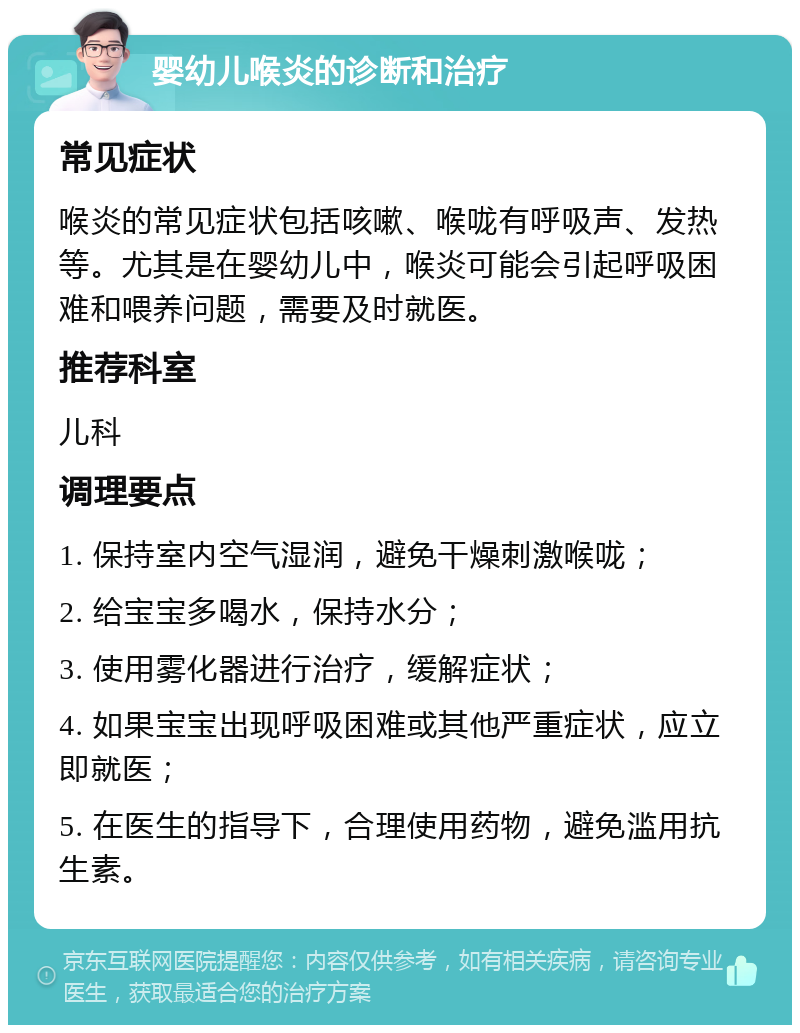 婴幼儿喉炎的诊断和治疗 常见症状 喉炎的常见症状包括咳嗽、喉咙有呼吸声、发热等。尤其是在婴幼儿中，喉炎可能会引起呼吸困难和喂养问题，需要及时就医。 推荐科室 儿科 调理要点 1. 保持室内空气湿润，避免干燥刺激喉咙； 2. 给宝宝多喝水，保持水分； 3. 使用雾化器进行治疗，缓解症状； 4. 如果宝宝出现呼吸困难或其他严重症状，应立即就医； 5. 在医生的指导下，合理使用药物，避免滥用抗生素。