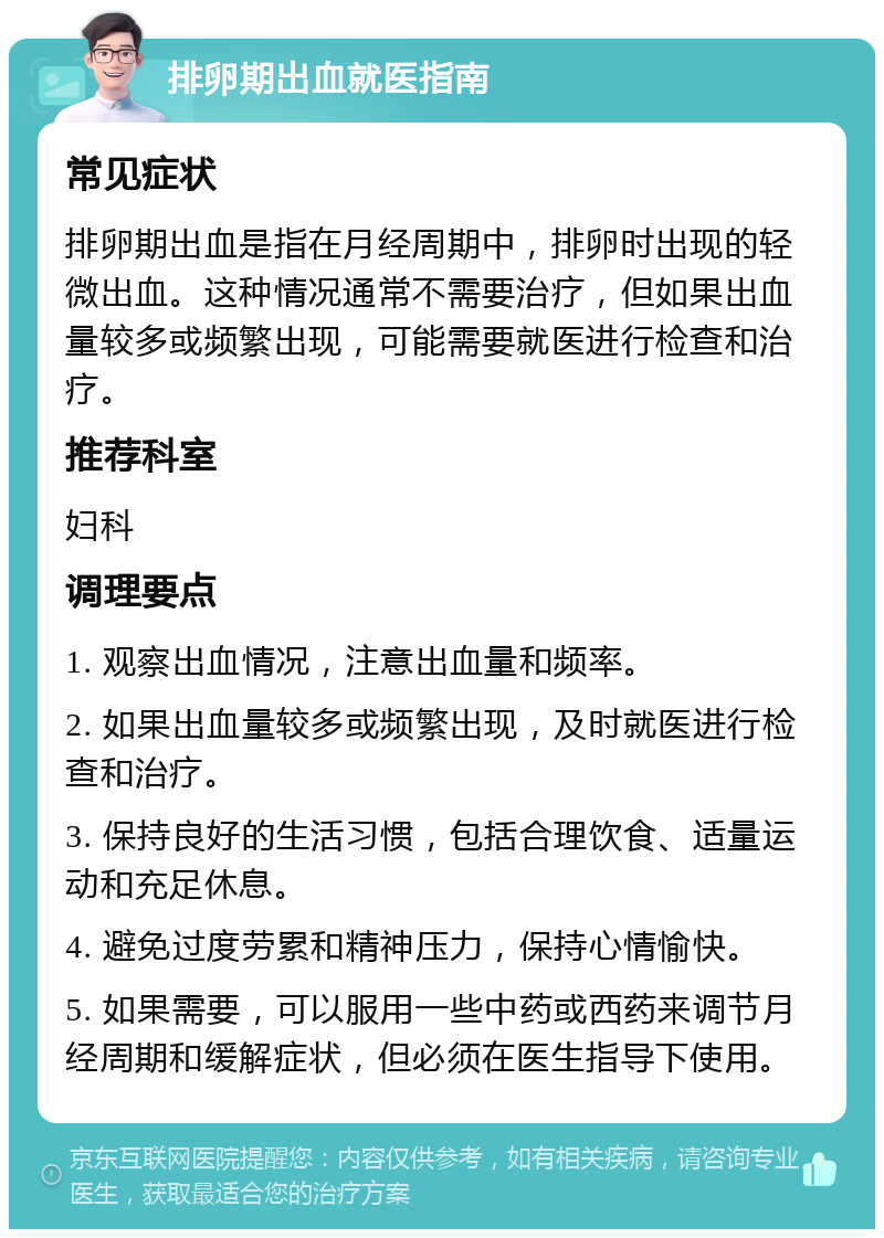 排卵期出血就医指南 常见症状 排卵期出血是指在月经周期中，排卵时出现的轻微出血。这种情况通常不需要治疗，但如果出血量较多或频繁出现，可能需要就医进行检查和治疗。 推荐科室 妇科 调理要点 1. 观察出血情况，注意出血量和频率。 2. 如果出血量较多或频繁出现，及时就医进行检查和治疗。 3. 保持良好的生活习惯，包括合理饮食、适量运动和充足休息。 4. 避免过度劳累和精神压力，保持心情愉快。 5. 如果需要，可以服用一些中药或西药来调节月经周期和缓解症状，但必须在医生指导下使用。