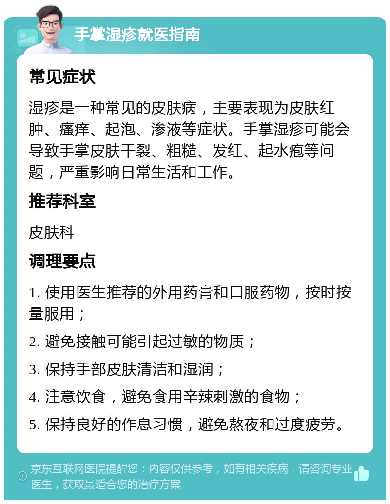 手掌湿疹就医指南 常见症状 湿疹是一种常见的皮肤病，主要表现为皮肤红肿、瘙痒、起泡、渗液等症状。手掌湿疹可能会导致手掌皮肤干裂、粗糙、发红、起水疱等问题，严重影响日常生活和工作。 推荐科室 皮肤科 调理要点 1. 使用医生推荐的外用药膏和口服药物，按时按量服用； 2. 避免接触可能引起过敏的物质； 3. 保持手部皮肤清洁和湿润； 4. 注意饮食，避免食用辛辣刺激的食物； 5. 保持良好的作息习惯，避免熬夜和过度疲劳。