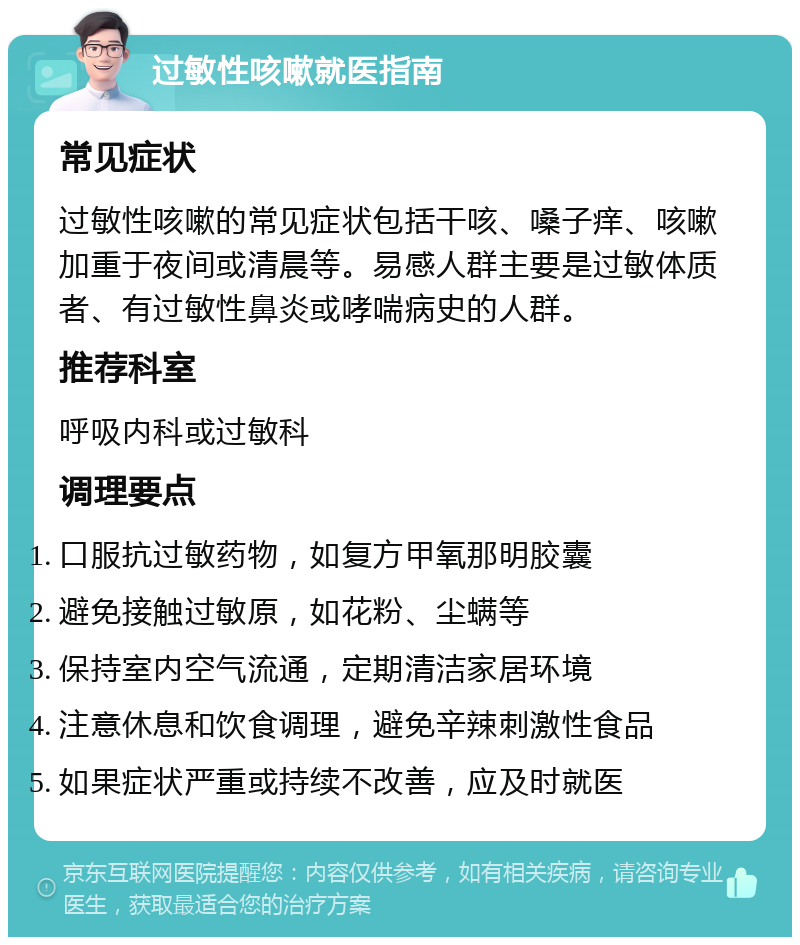 过敏性咳嗽就医指南 常见症状 过敏性咳嗽的常见症状包括干咳、嗓子痒、咳嗽加重于夜间或清晨等。易感人群主要是过敏体质者、有过敏性鼻炎或哮喘病史的人群。 推荐科室 呼吸内科或过敏科 调理要点 口服抗过敏药物，如复方甲氧那明胶囊 避免接触过敏原，如花粉、尘螨等 保持室内空气流通，定期清洁家居环境 注意休息和饮食调理，避免辛辣刺激性食品 如果症状严重或持续不改善，应及时就医