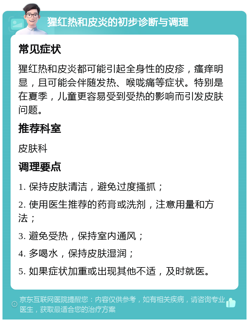 猩红热和皮炎的初步诊断与调理 常见症状 猩红热和皮炎都可能引起全身性的皮疹，瘙痒明显，且可能会伴随发热、喉咙痛等症状。特别是在夏季，儿童更容易受到受热的影响而引发皮肤问题。 推荐科室 皮肤科 调理要点 1. 保持皮肤清洁，避免过度搔抓； 2. 使用医生推荐的药膏或洗剂，注意用量和方法； 3. 避免受热，保持室内通风； 4. 多喝水，保持皮肤湿润； 5. 如果症状加重或出现其他不适，及时就医。