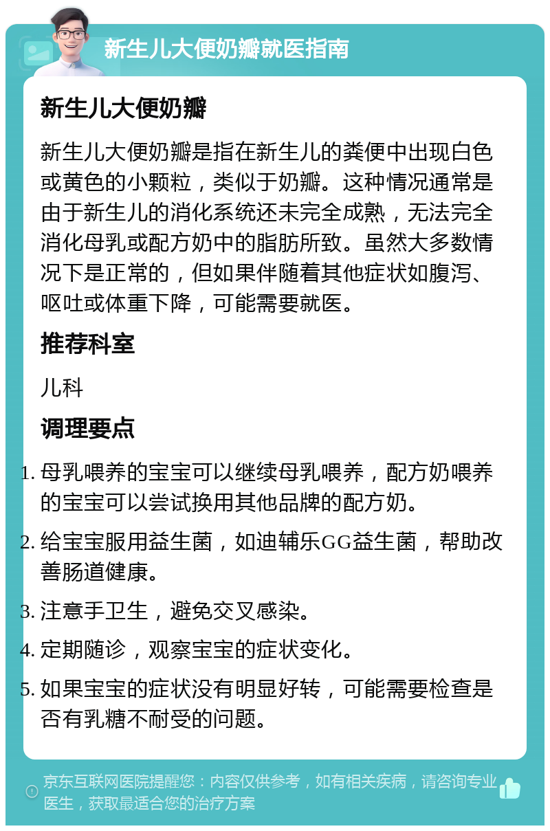 新生儿大便奶瓣就医指南 新生儿大便奶瓣 新生儿大便奶瓣是指在新生儿的粪便中出现白色或黄色的小颗粒，类似于奶瓣。这种情况通常是由于新生儿的消化系统还未完全成熟，无法完全消化母乳或配方奶中的脂肪所致。虽然大多数情况下是正常的，但如果伴随着其他症状如腹泻、呕吐或体重下降，可能需要就医。 推荐科室 儿科 调理要点 母乳喂养的宝宝可以继续母乳喂养，配方奶喂养的宝宝可以尝试换用其他品牌的配方奶。 给宝宝服用益生菌，如迪辅乐GG益生菌，帮助改善肠道健康。 注意手卫生，避免交叉感染。 定期随诊，观察宝宝的症状变化。 如果宝宝的症状没有明显好转，可能需要检查是否有乳糖不耐受的问题。