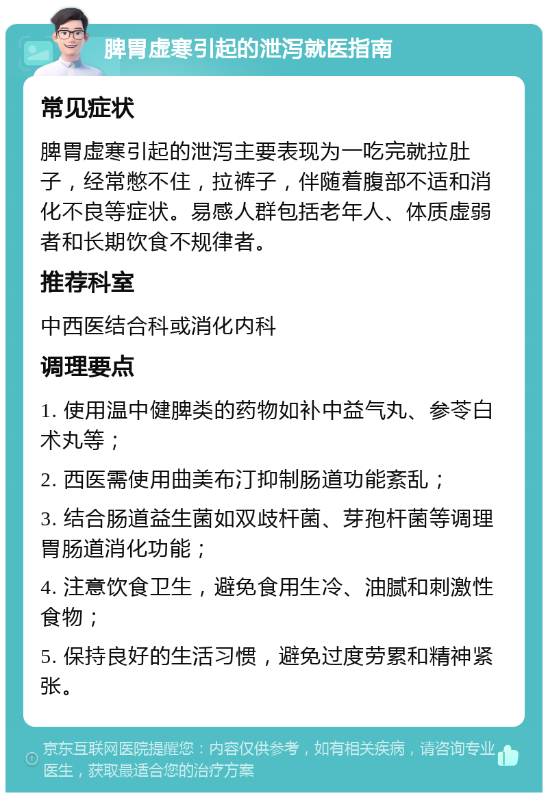 脾胃虚寒引起的泄泻就医指南 常见症状 脾胃虚寒引起的泄泻主要表现为一吃完就拉肚子，经常憋不住，拉裤子，伴随着腹部不适和消化不良等症状。易感人群包括老年人、体质虚弱者和长期饮食不规律者。 推荐科室 中西医结合科或消化内科 调理要点 1. 使用温中健脾类的药物如补中益气丸、参苓白术丸等； 2. 西医需使用曲美布汀抑制肠道功能紊乱； 3. 结合肠道益生菌如双歧杆菌、芽孢杆菌等调理胃肠道消化功能； 4. 注意饮食卫生，避免食用生冷、油腻和刺激性食物； 5. 保持良好的生活习惯，避免过度劳累和精神紧张。