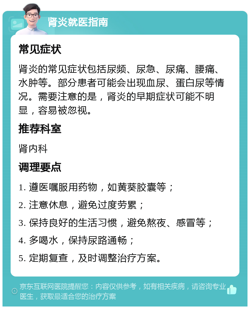 肾炎就医指南 常见症状 肾炎的常见症状包括尿频、尿急、尿痛、腰痛、水肿等。部分患者可能会出现血尿、蛋白尿等情况。需要注意的是，肾炎的早期症状可能不明显，容易被忽视。 推荐科室 肾内科 调理要点 1. 遵医嘱服用药物，如黄葵胶囊等； 2. 注意休息，避免过度劳累； 3. 保持良好的生活习惯，避免熬夜、感冒等； 4. 多喝水，保持尿路通畅； 5. 定期复查，及时调整治疗方案。