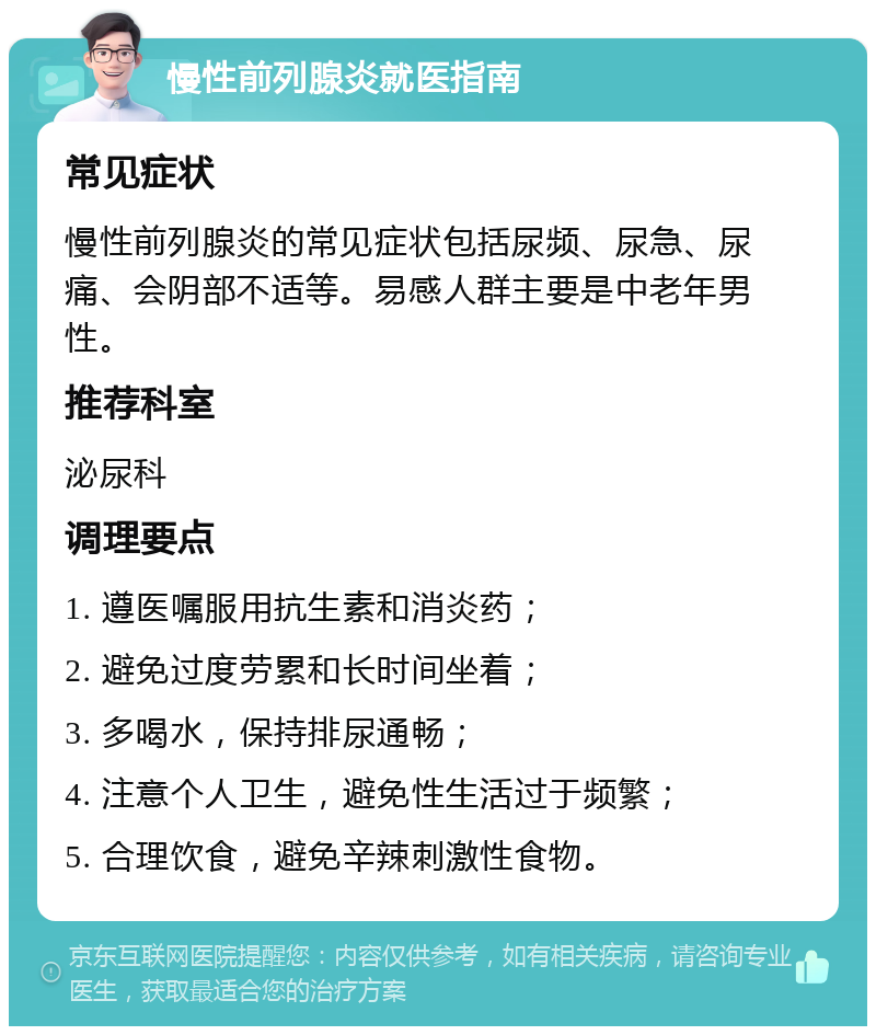 慢性前列腺炎就医指南 常见症状 慢性前列腺炎的常见症状包括尿频、尿急、尿痛、会阴部不适等。易感人群主要是中老年男性。 推荐科室 泌尿科 调理要点 1. 遵医嘱服用抗生素和消炎药； 2. 避免过度劳累和长时间坐着； 3. 多喝水，保持排尿通畅； 4. 注意个人卫生，避免性生活过于频繁； 5. 合理饮食，避免辛辣刺激性食物。