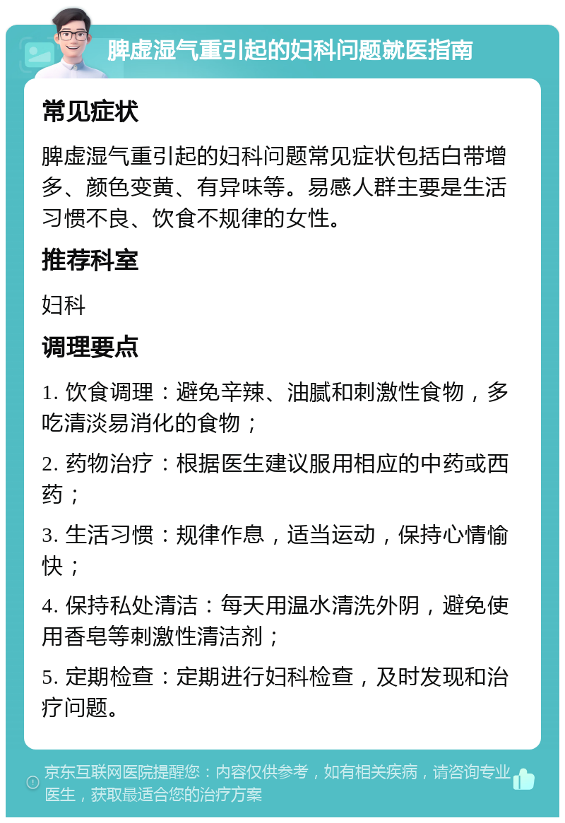 脾虚湿气重引起的妇科问题就医指南 常见症状 脾虚湿气重引起的妇科问题常见症状包括白带增多、颜色变黄、有异味等。易感人群主要是生活习惯不良、饮食不规律的女性。 推荐科室 妇科 调理要点 1. 饮食调理：避免辛辣、油腻和刺激性食物，多吃清淡易消化的食物； 2. 药物治疗：根据医生建议服用相应的中药或西药； 3. 生活习惯：规律作息，适当运动，保持心情愉快； 4. 保持私处清洁：每天用温水清洗外阴，避免使用香皂等刺激性清洁剂； 5. 定期检查：定期进行妇科检查，及时发现和治疗问题。