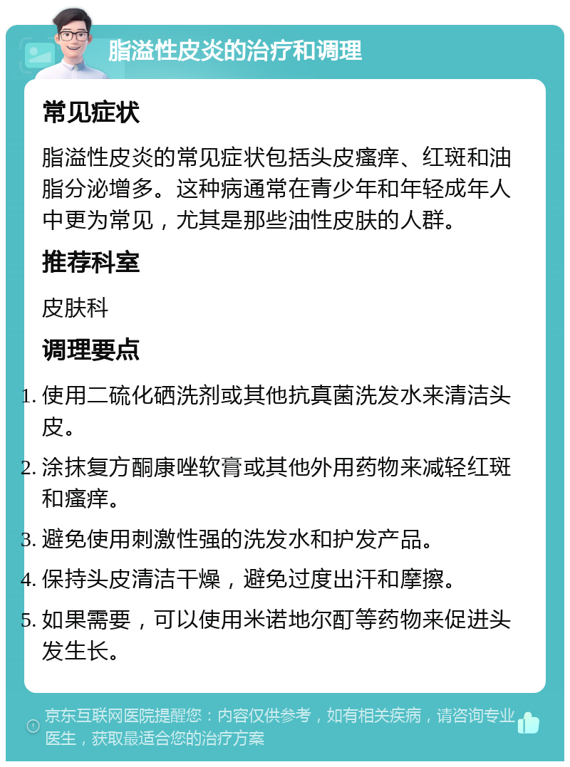 脂溢性皮炎的治疗和调理 常见症状 脂溢性皮炎的常见症状包括头皮瘙痒、红斑和油脂分泌增多。这种病通常在青少年和年轻成年人中更为常见，尤其是那些油性皮肤的人群。 推荐科室 皮肤科 调理要点 使用二硫化硒洗剂或其他抗真菌洗发水来清洁头皮。 涂抹复方酮康唑软膏或其他外用药物来减轻红斑和瘙痒。 避免使用刺激性强的洗发水和护发产品。 保持头皮清洁干燥，避免过度出汗和摩擦。 如果需要，可以使用米诺地尔酊等药物来促进头发生长。