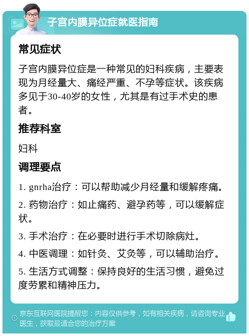 子宫内膜异位症就医指南 常见症状 子宫内膜异位症是一种常见的妇科疾病，主要表现为月经量大、痛经严重、不孕等症状。该疾病多见于30-40岁的女性，尤其是有过手术史的患者。 推荐科室 妇科 调理要点 1. gnrha治疗：可以帮助减少月经量和缓解疼痛。 2. 药物治疗：如止痛药、避孕药等，可以缓解症状。 3. 手术治疗：在必要时进行手术切除病灶。 4. 中医调理：如针灸、艾灸等，可以辅助治疗。 5. 生活方式调整：保持良好的生活习惯，避免过度劳累和精神压力。