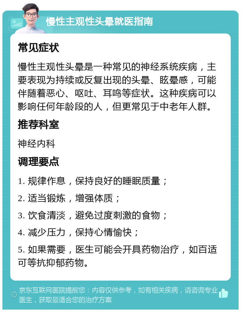 慢性主观性头晕就医指南 常见症状 慢性主观性头晕是一种常见的神经系统疾病，主要表现为持续或反复出现的头晕、眩晕感，可能伴随着恶心、呕吐、耳鸣等症状。这种疾病可以影响任何年龄段的人，但更常见于中老年人群。 推荐科室 神经内科 调理要点 1. 规律作息，保持良好的睡眠质量； 2. 适当锻炼，增强体质； 3. 饮食清淡，避免过度刺激的食物； 4. 减少压力，保持心情愉快； 5. 如果需要，医生可能会开具药物治疗，如百适可等抗抑郁药物。