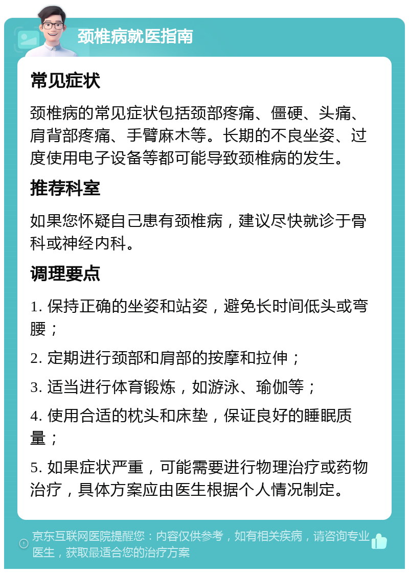 颈椎病就医指南 常见症状 颈椎病的常见症状包括颈部疼痛、僵硬、头痛、肩背部疼痛、手臂麻木等。长期的不良坐姿、过度使用电子设备等都可能导致颈椎病的发生。 推荐科室 如果您怀疑自己患有颈椎病，建议尽快就诊于骨科或神经内科。 调理要点 1. 保持正确的坐姿和站姿，避免长时间低头或弯腰； 2. 定期进行颈部和肩部的按摩和拉伸； 3. 适当进行体育锻炼，如游泳、瑜伽等； 4. 使用合适的枕头和床垫，保证良好的睡眠质量； 5. 如果症状严重，可能需要进行物理治疗或药物治疗，具体方案应由医生根据个人情况制定。