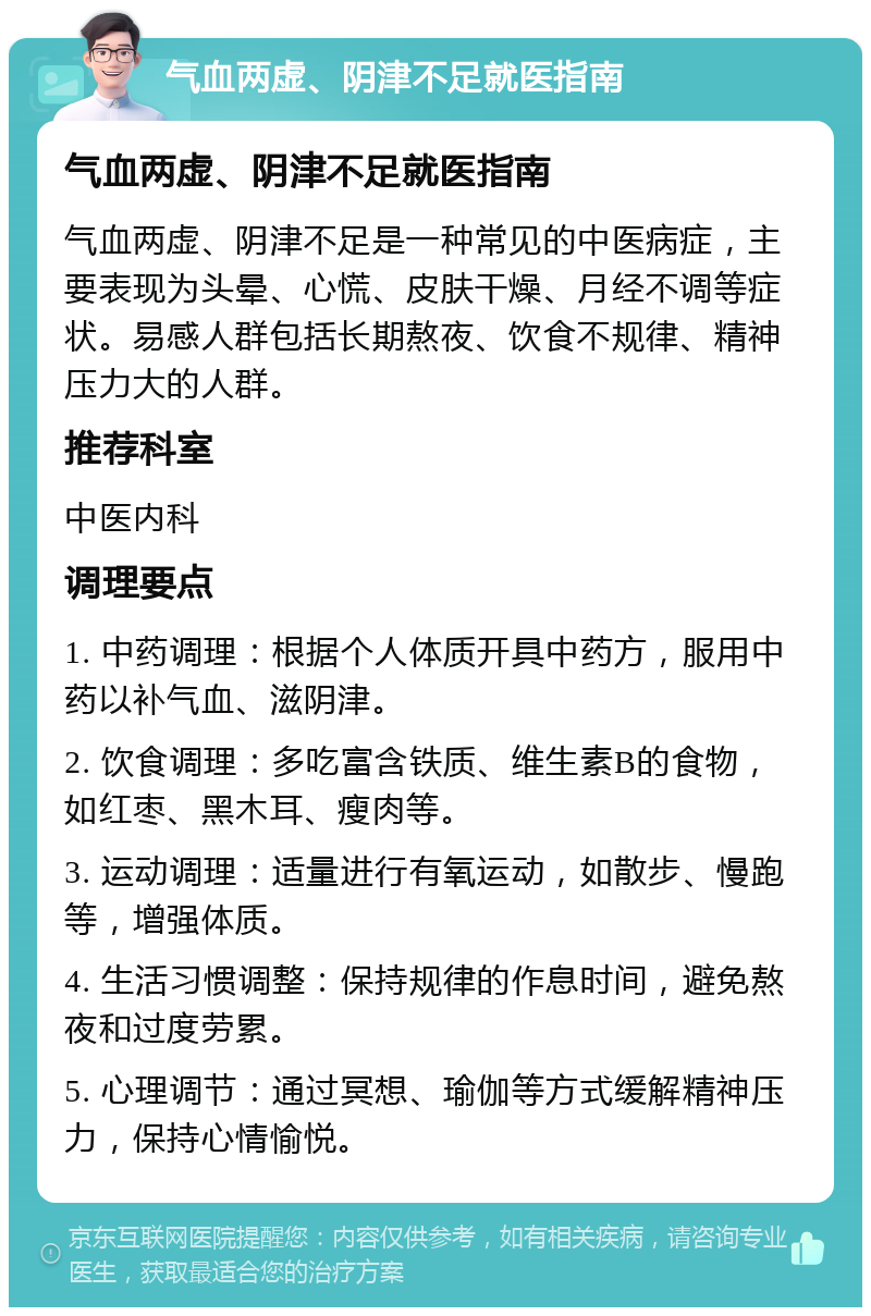 气血两虚、阴津不足就医指南 气血两虚、阴津不足就医指南 气血两虚、阴津不足是一种常见的中医病症，主要表现为头晕、心慌、皮肤干燥、月经不调等症状。易感人群包括长期熬夜、饮食不规律、精神压力大的人群。 推荐科室 中医内科 调理要点 1. 中药调理：根据个人体质开具中药方，服用中药以补气血、滋阴津。 2. 饮食调理：多吃富含铁质、维生素B的食物，如红枣、黑木耳、瘦肉等。 3. 运动调理：适量进行有氧运动，如散步、慢跑等，增强体质。 4. 生活习惯调整：保持规律的作息时间，避免熬夜和过度劳累。 5. 心理调节：通过冥想、瑜伽等方式缓解精神压力，保持心情愉悦。