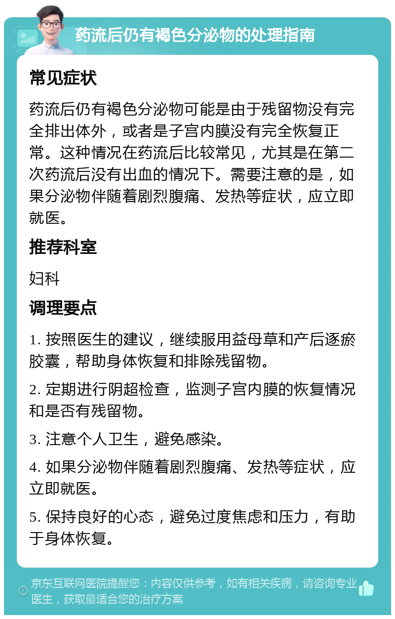 药流后仍有褐色分泌物的处理指南 常见症状 药流后仍有褐色分泌物可能是由于残留物没有完全排出体外，或者是子宫内膜没有完全恢复正常。这种情况在药流后比较常见，尤其是在第二次药流后没有出血的情况下。需要注意的是，如果分泌物伴随着剧烈腹痛、发热等症状，应立即就医。 推荐科室 妇科 调理要点 1. 按照医生的建议，继续服用益母草和产后逐瘀胶囊，帮助身体恢复和排除残留物。 2. 定期进行阴超检查，监测子宫内膜的恢复情况和是否有残留物。 3. 注意个人卫生，避免感染。 4. 如果分泌物伴随着剧烈腹痛、发热等症状，应立即就医。 5. 保持良好的心态，避免过度焦虑和压力，有助于身体恢复。