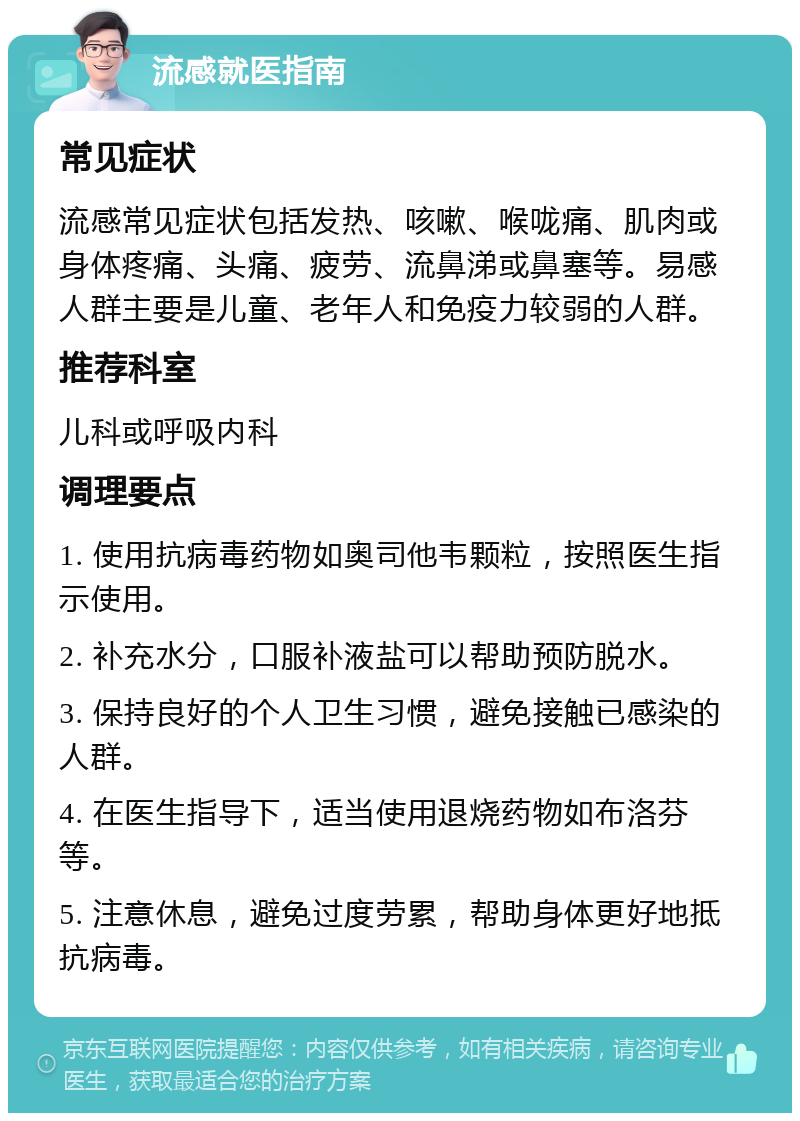 流感就医指南 常见症状 流感常见症状包括发热、咳嗽、喉咙痛、肌肉或身体疼痛、头痛、疲劳、流鼻涕或鼻塞等。易感人群主要是儿童、老年人和免疫力较弱的人群。 推荐科室 儿科或呼吸内科 调理要点 1. 使用抗病毒药物如奥司他韦颗粒，按照医生指示使用。 2. 补充水分，口服补液盐可以帮助预防脱水。 3. 保持良好的个人卫生习惯，避免接触已感染的人群。 4. 在医生指导下，适当使用退烧药物如布洛芬等。 5. 注意休息，避免过度劳累，帮助身体更好地抵抗病毒。