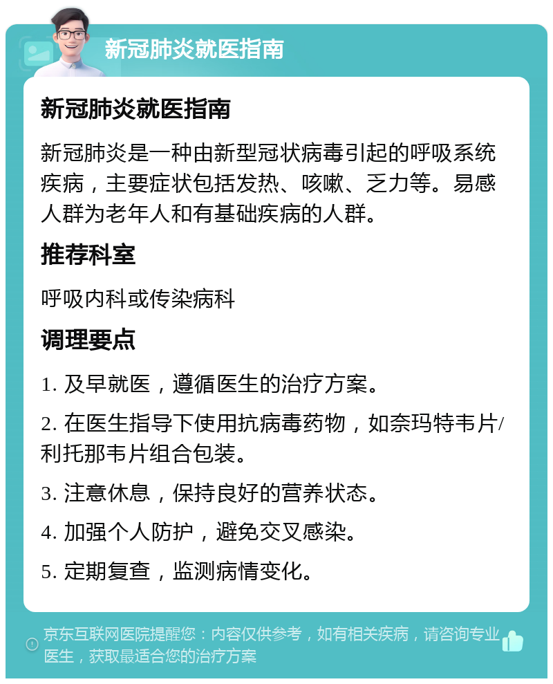 新冠肺炎就医指南 新冠肺炎就医指南 新冠肺炎是一种由新型冠状病毒引起的呼吸系统疾病，主要症状包括发热、咳嗽、乏力等。易感人群为老年人和有基础疾病的人群。 推荐科室 呼吸内科或传染病科 调理要点 1. 及早就医，遵循医生的治疗方案。 2. 在医生指导下使用抗病毒药物，如奈玛特韦片/利托那韦片组合包装。 3. 注意休息，保持良好的营养状态。 4. 加强个人防护，避免交叉感染。 5. 定期复查，监测病情变化。