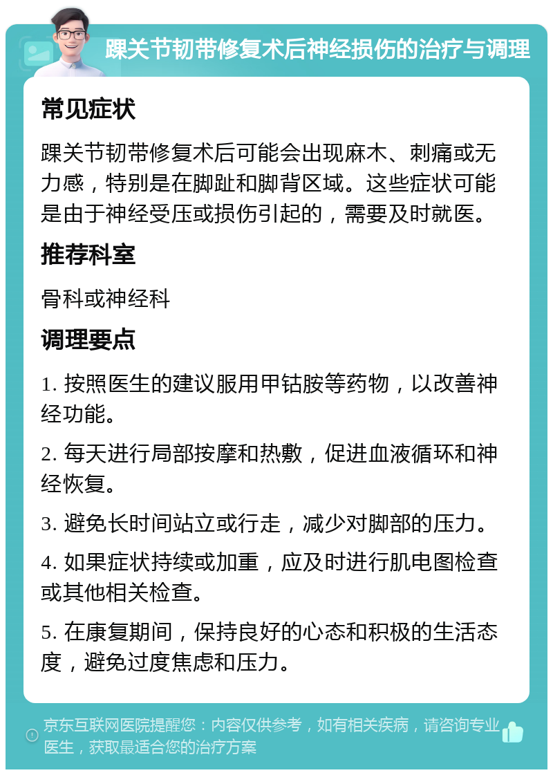 踝关节韧带修复术后神经损伤的治疗与调理 常见症状 踝关节韧带修复术后可能会出现麻木、刺痛或无力感，特别是在脚趾和脚背区域。这些症状可能是由于神经受压或损伤引起的，需要及时就医。 推荐科室 骨科或神经科 调理要点 1. 按照医生的建议服用甲钴胺等药物，以改善神经功能。 2. 每天进行局部按摩和热敷，促进血液循环和神经恢复。 3. 避免长时间站立或行走，减少对脚部的压力。 4. 如果症状持续或加重，应及时进行肌电图检查或其他相关检查。 5. 在康复期间，保持良好的心态和积极的生活态度，避免过度焦虑和压力。